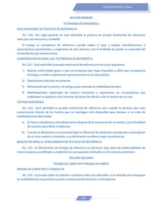 261
CÓDIGO PROCESAL PENAL
SECCIÓN PRIMERA
TESTIMONIO DE REFERENCIA
DECLARACIONES DE TESTIGOS DE REFERENCIA
Art. 220.- Por regla general, no será admisible la práctica de prueba testimonial de referencia,
salvo que sea necesaria y confiable.
El testigo se considerará de referencia cuando realice o vaya a realizar manifestaciones o
aseveraciones provenientes u originarias de otra persona, con la finalidad de probar la veracidad del
contenido de esas aseveraciones.
ADMISIÓN EXCEPCIONAL DEL TESTIMONIO DE REFERENCIA
Art. 221.- Será admisible la prueba testimonial de referencia en los casos siguientes:
1) Muerte, enfermedad grave u otra circunstancia que haga imposible o difícil que comparezca
el testigo a rendir su declaración personalmente en la vista pública.
2) Operaciones policiales encubiertas.
3) Retractación de la víctima o el testigo, para controlar la credibilidad de éstas.
4) Manifestaciones expresadas de manera consciente y espontánea, en circunstancias que
implicaban un perjuicio a los intereses de quien las efectúa o de un tercero en su caso.
TESTIGO DISPONIBLE
Art. 222.- Será admisible la prueba testimonial de referencia aún cuando la persona que tuvo
conocimiento directo de los hechos que se investigan esté disponible para declarar, si se trata de
manifestaciones efectuadas:
a) En forma simultánea o inmediatamente después de la ocurrencia de un evento, con la finalidad
de narrarlo, describirlo o explicarlo.
b) Cuando el declarante se encontraba bajo la influencia de excitación causada por la percepción
de un acto, evento o condición, y su declaración se refiera a esas circunstancias.
REQUISITOS PARA EL OFRECIMIENTO DE TESTIGOS DE REFERENCIA
Art. 223.- El ofrecimiento de testigos de referencia se efectuará, bajo pena de inadmisibilidad, de
manera expresa y justificada, cumpliendo los presupuestos indicados en los artículos anteriores.
SECCIÓN SEGUNDA
PRUEBA DE CARÁCTER Y PRUEBA DE HÁBITO
PRUEBA DE CARÁCTER O CONDUCTA
Art. 224.- La prueba sobre el carácter o conducta sólo será admisible, si es ofrecida para impugnar
la credibilidad de una persona; la parte contraria tendrá derecho a contradecirla.
 