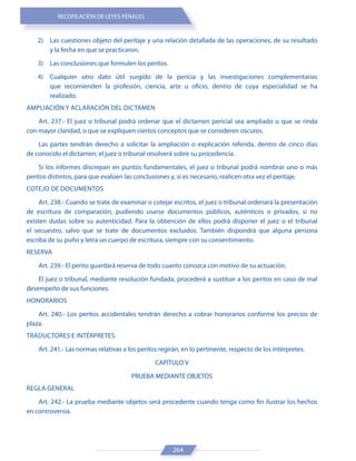 RECOPILACIÓN DE LEYES PENALES
264
2) Las cuestiones objeto del peritaje y una relación detallada de las operaciones, de su resultado
y la fecha en que se practicaron.
3) Las conclusiones que formulen los peritos.
4) Cualquier otro dato útil surgido de la pericia y las investigaciones complementarias
que recomienden la profesión, ciencia, arte u oficio, dentro de cuya especialidad se ha
realizado.
AMPLIACIÓN Y ACLARACIÓN DEL DICTAMEN
Art. 237.- El juez o tribunal podrá ordenar que el dictamen pericial sea ampliado o que se rinda
con mayor claridad, o que se expliquen ciertos conceptos que se consideren oscuros.
Las partes tendrán derecho a solicitar la ampliación o explicación referida, dentro de cinco días
de conocido el dictamen; el juez o tribunal resolverá sobre su procedencia.
Si los informes discrepan en puntos fundamentales, el juez o tribunal podrá nombrar uno o más
peritos distintos, para que evalúen las conclusiones y, si es necesario, realicen otra vez el peritaje.
COTEJO DE DOCUMENTOS
Art. 238.- Cuando se trate de examinar o cotejar escritos, el juez o tribunal ordenará la presentación
de escritura de comparación, pudiendo usarse documentos públicos, auténticos o privados, si no
existen dudas sobre su autenticidad. Para la obtención de ellos podrá disponer el juez o el tribunal
el secuestro, salvo que se trate de documentos excluidos. También dispondrá que alguna persona
escriba de su puño y letra un cuerpo de escritura, siempre con su consentimiento.
RESERVA
Art. 239.- El perito guardará reserva de todo cuanto conozca con motivo de su actuación.
El juez o tribunal, mediante resolución fundada, procederá a sustituir a los peritos en caso de mal
desempeño de sus funciones.
HONORARIOS
Art. 240.- Los peritos accidentales tendrán derecho a cobrar honorarios conforme los precios de
plaza.
TRADUCTORES E INTÉRPRETES.
Art. 241.- Las normas relativas a los peritos regirán, en lo pertinente, respecto de los intérpretes.
CAPÍTULO V
PRUEBA MEDIANTE OBJETOS
REGLA GENERAL
Art. 242.- La prueba mediante objetos será procedente cuando tenga como fin ilustrar los hechos
en controversia.
 