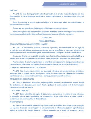 265
CÓDIGO PROCESAL PENAL
PRÁCTICA
Art. 243.- En caso de impugnación sobre la admisión de la prueba mediante objetos con fines
demostrativos, la parte interesada acreditará su autenticidad durante el interrogatorio de testigos o
peritos.
Antes de mostrarle al testigo o perito el objeto se le interrogará sobre sus características y la
posibilidad de reconocerlo.
En caso que sea procedente, el objeto será exhibido para su reconocimiento.
No estarán sujetos a este procedimiento los objetos destinados exclusivamente para fines ilustrativos
como maquetas, planimetrías, álbumes fotográficos sobre la escena del delito o similares.
CAPÍTULO VI
PRUEBA DOCUMENTAL
DOCUMENTOS PÚBLICOS, AUTÉNTICOS Y PRIVADOS
Art. 244.- Los documentos públicos, auténticos y privados, de conformidad con las leyes de
la materia, serán admisibles como prueba siempre que no sean falsos o presenten alteraciones o
deterioro; salvo que los hechos investigados estén relacionados a cualquiera de estas circunstancias.
En caso de deterioro, si es posible acreditar que el contenido del documento es inteligible y su
sentido no se ve afectado por tales circunstancias, será admitido para ser presentado como prueba.
Para los efectos de este Código también se entenderá como documento cualquier soporte en que
consten datos o información susceptibles de ser empleados para probar un hecho determinado.
DOCUMENTOS PROCEDENTES DEL EXTRANJERO
Art. 245.- Los documentos remitidos por autoridad extranjera, en cumplimiento de petición de
autoridad fiscal o judicial, basada en convenio bilateral o multilateral de cooperación o asistencia
judicial recíproca, se considerarán auténticos, a menos que se demuestre lo contrario.
TRADUCCIÓN DE DOCUMENTOS
Art. 246.- El documento manuscrito, mecanografiado, impreso o elaborado en idioma distinto
del castellano, será traducido, por orden fiscal o judicial. El texto original y el de la traducción
constituirán el medio de prueba.
COPIA DE DOCUMENTOS
Art. 247.- Serán admisibles las copias de documentos, siempre que el original se haya extraviado
o destruido, que no exista posibilidad de su reemplazo y que quien ofrece la copia, pruebe la
conformidad con aquél y su falta de disponibilidad.
INCORPORACIÓN
Art. 248.- Los documentos serán leídos y exhibidos en la audiencia, con indicación de su origen.
Los soportes de sonido, voz o imagen y el almacenamiento de información deberán reproducirse en
audiencia mediante los medios idóneos y, si fuere necesario, con la ayuda de un experto técnico.
 