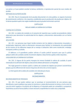 RECOPILACIÓN DE LEYES PENALES
266
Las partes y el juez podrán acordar la lectura, exhibición o reproducción parcial de esos medios de
prueba.
MÉTODOS DE AUTENTICACIÓN
Art. 249.- Para la incorporación de la prueba documental a la vista pública, se seguirá el proceso
de autenticación conforme a los requisitos establecidos para la producción de prueba por objetos. En
lo demás quedará sujeto a las reglas establecidas para la prueba testimonial o pericial.
CAPÍTULO VII
REGLAS SOBRE LA CADENA DE CUSTODIA
CADENA DE CUSTODIA
Art. 250.- La cadena de custodia es el conjunto de requisitos que, cuando sea procedente, deben
observarse para demostrar la autenticidad de los objetos y documentos relacionados con un hecho
delictivo.
APLICACIÓN
Art. 251.- Las personas que hayan tenido contacto con los objetos y documentos incautados o
recolectados registrarán toda la información necesaria para facilitar la constatación de autenticidad
de los mismos en las diferentes etapas de su manejo o utilización, tales como recolección, embalaje,
transporte, análisis y custodia.
El defensor o el querellante podrán solicitar el auxilio judicial necesario para que la policía
aplique cadena de custodia cuando encontraren objetos o documentos sujetos a tales requisitos.
LEGALIDAD DE LA CADENA DE CUSTODIA
Art. 252.- Si alguna de las partes impugna de manera fundada la cadena de custodia, la parte
interesada en la admisión del objeto o documento deberá demostrar su integridad.
Por regla general no estarán sujetos a cadena de custodia los objetos que posean características
propias, que los diferencien de manera inequívoca de otros de su misma especie.
La interrupción de la cadena de custodia será valorada por el juez.
CAPÍTULO VIII
RECONOCIMIENTOS
RECONOCIMIENTO DE PERSONAS
Art. 253.- El juez podrá ordenar que se practique el reconocimiento de una persona para
identificarla o para establecer que quien la menciona o alude efectivamente la conoce o la ha visto. En
caso de existir negativa a la práctica de la diligencia, el imputado podrá ser compelido a comparecer,
haciéndose uso de la fuerza pública si fuere necesario, respetándose en todo caso su dignidad.
 
