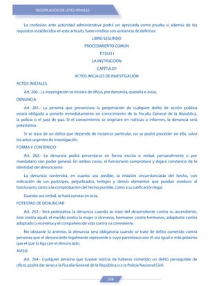 RECOPILACIÓN DE LEYES PENALES
268
La confesión ante autoridad administrativa podrá ser apreciada como prueba si además de los
requisitos establecidos en este artículo, fuere rendida con asistencia de defensor.
LIBRO SEGUNDO
PROCEDIMIENTO COMÚN
TÍTULO I
LA INSTRUCCIÓN
CAPÍTULO I
ACTOS INICIALES DE INVESTIGACIÓN
ACTOS INICIALES
Art. 260.- La investigación se iniciará de oficio, por denuncia, querella o aviso.
DENUNCIA
Art. 261.- La persona que presenciare la perpetración de cualquier delito de acción pública
estará obligada a ponerlo inmediatamente en conocimiento de la Fiscalía General de la República,
la policía o el juez de paz. Si el conocimiento se originare en noticias o informes, la denuncia será
potestativa.
Si se trata de un delito que depende de instancia particular, no se podrá proceder sin ella, salvo
los actos urgentes de investigación.
FORMA Y CONTENIDO
Art. 262.- La denuncia podrá presentarse en forma escrita o verbal, personalmente o por
mandatario con poder general. En ambos casos, el funcionario comprobará y dejará constancia de la
identidad del denunciante.
La denuncia contendrá, en cuanto sea posible, la relación circunstanciada del hecho, con
indicación de sus partícipes, perjudicados, testigos y demás elementos que puedan conducir al
funcionario, tanto a la comprobación del hecho punible, como a su calificación legal.
Cuando sea verbal, se hará constar en acta.
POTESTAD DE DENUNCIAR
Art. 263.- Será potestativa la denuncia cuando se trate del descendiente contra su ascendiente,
éste contra aquél, el marido contra la mujer o viceversa, hermanos contra hermanos, adoptante contra
adoptado o viceversa y el compañero de vida contra su conviviente.
No obstante lo anterior, la denuncia será obligatoria cuando se trate de delito cometido contra
personas que el denunciante legalmente represente o cuyo parentesco con él sea igual o más próximo
que el que lo liga con el denunciado.
AVISO
Art. 264.- Cualquier persona que tuviere noticia de haberse cometido un delito perseguible de
oficio, podrá dar aviso a la Fiscalía General de la República o a la Policía Nacional Civil.
 