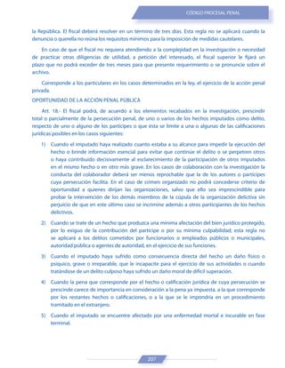 207
CÓDIGO PROCESAL PENAL
la República. El fiscal deberá resolver en un término de tres días. Esta regla no se aplicará cuando la
denuncia o querella no reúna los requisitos mínimos para la imposición de medidas cautelares.
En caso de que el fiscal no requiera atendiendo a la complejidad en la investigación o necesidad
de practicar otras diligencias de utilidad, a petición del interesado, el fiscal superior le fijará un
plazo que no podrá exceder de tres meses para que presente requerimiento o se pronuncie sobre el
archivo.
Corresponde a los particulares en los casos determinados en la ley, el ejercicio de la acción penal
privada.
OPORTUNIDAD DE LA ACCIÓN PENAL PÚBLICA
Art. 18.- El fiscal podrá, de acuerdo a los elementos recabados en la investigación, prescindir
total o parcialmente de la persecución penal, de uno o varios de los hechos imputados como delito,
respecto de uno o alguno de los partícipes o que ésta se limite a una o algunas de las calificaciones
jurídicas posibles en los casos siguientes:
1) Cuando el imputado haya realizado cuanto estaba a su alcance para impedir la ejecución del
hecho o brinde información esencial para evitar que continúe el delito o se perpetren otros
o haya contribuido decisivamente al esclarecimiento de la participación de otros imputados
en el mismo hecho o en otro más grave. En los casos de colaboración con la investigación la
conducta del colaborador deberá ser menos reprochable que la de los autores o participes
cuya persecución facilita. En el caso de crimen organizado no podrá concederse criterio de
oportunidad a quienes dirijan las organizaciones, salvo que ello sea imprescindible para
probar la intervención de los demás miembros de la cúpula de la organización delictiva sin
perjuicio de que en este último caso se incrimine además a otros participantes de los hechos
delictivos.
2) Cuando se trate de un hecho que produzca una mínima afectación del bien jurídico protegido,
por lo exiguo de la contribución del partícipe o por su mínima culpabilidad; esta regla no
se aplicará a los delitos cometidos por funcionarios o empleados públicos o municipales,
autoridad pública o agentes de autoridad, en el ejercicio de sus funciones.
3) Cuando el imputado haya sufrido como consecuencia directa del hecho un daño físico o
psíquico, grave o irreparable, que le incapacite para el ejercicio de sus actividades o cuando
tratándose de un delito culposo haya sufrido un daño moral de difícil superación.
4) Cuando la pena que corresponde por el hecho o calificación jurídica de cuya persecución se
prescinde carece de importancia en consideración a la pena ya impuesta, a la que corresponde
por los restantes hechos o calificaciones, o a la que se le impondría en un procedimiento
tramitado en el extranjero.
5) Cuando el imputado se encuentre afectado por una enfermedad mortal e incurable en fase
terminal.
 