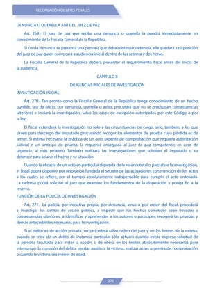 RECOPILACIÓN DE LEYES PENALES
270
DENUNCIA O QUERELLA ANTE EL JUEZ DE PAZ
Art. 269.- El juez de paz que reciba una denuncia o querella la pondrá inmediatamente en
conocimiento de la Fiscalía General de la República.
Si con la denuncia se presenta una persona que deba continuar detenida, ella quedará a disposición
del juez de paz quien convocará a audiencia inicial dentro de las setenta y dos horas.
La Fiscalía General de la República deberá presentar el requerimiento fiscal antes del inicio de
la audiencia.
CAPÍTULO II
DILIGENCIAS INICIALES DE INVESTIGACIÓN
INVESTIGACIÓN INICIAL
Art. 270.- Tan pronto como la Fiscalía General de la República tenga conocimiento de un hecho
punible, sea de oficio, por denuncia, querella o aviso, procurará que no se produzcan consecuencias
ulteriores e iniciará la investigación, salvo los casos de excepción autorizados por este Código o por
la ley.
El fiscal extenderá la investigación no sólo a las circunstancias de cargo, sino, también, a las que
sirven para descargo del imputado procurando recoger los elementos de prueba cuya pérdida es de
temer. Si estima necesaria la práctica de un acto urgente de comprobación que requiera autorización
judicial o un anticipo de prueba, la requerirá enseguida al juez de paz competente; en caso de
urgencia, al más próximo. También realizará las investigaciones que soliciten el imputado o su
defensor para aclarar el hecho y su situación.
Cuando la eficacia de un acto en particular dependa de la reserva total o parcial de la investigación,
el fiscal podrá disponer por resolución fundada el secreto de las actuaciones con mención de los actos
a los cuales se refiere, por el tiempo absolutamente indispensable para cumplir el acto ordenado.
La defensa podrá solicitar al juez que examine los fundamentos de la disposición y ponga fin a la
reserva.
FUNCIÓN DE LA POLICÍA DE INVESTIGACIÓN
Art. 271.- La policía, por iniciativa propia, por denuncia, aviso o por orden del fiscal, procederá
a investigar los delitos de acción pública, a impedir que los hechos cometidos sean llevados a
consecuencias ulteriores, a identificar y aprehender a los autores o partícipes; recogerá las pruebas y
demás antecedentes necesarios para la investigación.
Si el delito es de acción privada, no procederá salvo orden del juez y en los límites de la misma;
cuando se trate de un delito de instancia particular sólo actuará cuando exista expresa solicitud de
la persona facultada para instar la acción, o de oficio, en los límites absolutamente necesarios para
interrumpir la comisión del delito, prestar auxilio a la víctima, realizar actos urgentes de comprobación
o cuando la víctima sea menor de edad.
 