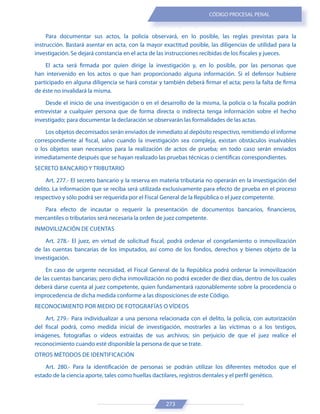 273
CÓDIGO PROCESAL PENAL
Para documentar sus actos, la policía observará, en lo posible, las reglas previstas para la
instrucción. Bastará asentar en acta, con la mayor exactitud posible, las diligencias de utilidad para la
investigación. Se dejará constancia en el acta de las instrucciones recibidas de los fiscales y jueces.
El acta será firmada por quien dirige la investigación y, en lo posible, por las personas que
han intervenido en los actos o que han proporcionado alguna información. Si el defensor hubiere
participado en alguna diligencia se hará constar y también deberá firmar el acta; pero la falta de firma
de éste no invalidará la misma.
Desde el inicio de una investigación o en el desarrollo de la misma, la policía o la fiscalía podrán
entrevistar a cualquier persona que de forma directa o indirecta tenga información sobre el hecho
investigado; para documentar la declaración se observarán las formalidades de las actas.
Los objetos decomisados serán enviados de inmediato al depósito respectivo, remitiendo el informe
correspondiente al fiscal, salvo cuando la investigación sea compleja, existan obstáculos insalvables
o los objetos sean necesarios para la realización de actos de prueba; en todo caso serán enviados
inmediatamente después que se hayan realizado las pruebas técnicas o científicas correspondientes.
SECRETO BANCARIO Y TRIBUTARIO
Art. 277.- El secreto bancario y la reserva en materia tributaria no operarán en la investigación del
delito. La información que se reciba será utilizada exclusivamente para efecto de prueba en el proceso
respectivo y sólo podrá ser requerida por el Fiscal General de la República o el juez competente.
Para efecto de incautar o requerir la presentación de documentos bancarios, financieros,
mercantiles o tributarios será necesaria la orden de juez competente.
INMOVILIZACIÓN DE CUENTAS
Art. 278.- El juez, en virtud de solicitud fiscal, podrá ordenar el congelamiento o inmovilización
de las cuentas bancarias de los imputados, así como de los fondos, derechos y bienes objeto de la
investigación.
En caso de urgente necesidad, el Fiscal General de la República podrá ordenar la inmovilización
de las cuentas bancarias; pero dicha inmovilización no podrá exceder de diez días, dentro de los cuales
deberá darse cuenta al juez competente, quien fundamentará razonablemente sobre la procedencia o
improcedencia de dicha medida conforme a las disposiciones de este Código.
RECONOCIMIENTO POR MEDIO DE FOTOGRAFÍAS O VÍDEOS
Art. 279.- Para individualizar a una persona relacionada con el delito, la policía, con autorización
del fiscal podrá, como medida inicial de investigación, mostrarles a las víctimas o a los testigos,
imágenes, fotografías o videos extraídas de sus archivos; sin perjuicio de que el juez realice el
reconocimiento cuando esté disponible la persona de que se trate.
OTROS MÉTODOS DE IDENTIFICACIÓN
Art. 280.- Para la identificación de personas se podrán utilizar los diferentes métodos que el
estado de la ciencia aporte, tales como huellas dactilares, registros dentales y el perfil genético.
 