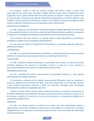 RECOPILACIÓN DE LEYES PENALES
276
Por excepción, cuando la orden de secuestro recaiga sobre bienes sujetos a comiso tales
como vehículos de motor, naves, aeronaves u objetos idóneos o útiles para el combate del crimen
organizado, el juez, previa solicitud del fiscal, podrá ordenar su depósito a favor de la policía o de
la misma fiscalía, instituciones que deberán destinarlos inmediatamente y en forma exclusiva a esa
finalidad. Si el juez estimare que tales bienes u objetos no son idóneos o útiles para tal objetivo, podrá
ordenar su depósito a favor de la Fuerza Armada para sus fines institucionales.
OTROS CASOS DE DEPÓSITO
Art. 288.- Cuando se trate de objetos o bienes que requieran medidas especiales de conservación
y no sea posible identificar al titular de los derechos patrimoniales afectados, podrán ser entregados
en depósito, con la obligación de exhibirlos o presentarlos cuando el tribunal así lo requiera.
En los supuestos del inciso anterior, si se trata de objetos o bienes perecederos, se procederá a
entregarlos a cualquier institución pública o de beneficencia.
En estos casos no podrán ser depositarios los funcionarios o empleados judiciales, policiales o
del Ministerio Público.
CONTROVERSIA
Art. 289.- Si se suscita controversia sobre la devolución, se dispondrá la formación de un incidente
conforme a lo previsto para las excepciones de previo y especial pronunciamiento.
DESTRUCCIÓN
Art. 290.- Cuando los objetos decomisados o secuestrados sean nocivos a la salud, de tenencia
prohibida, peligrosa o de comercio no autorizado, el fiscal o el juez, en su caso, ordenará su
destrucción cuando ya no sea necesaria su conservación para el proceso.
PROPIEDAD INTELECTUAL
Art. 291.- Tratándose de delitos contra derechos de propiedad intelectual, el fiscal aplicará
adicionalmente, las medidas siguientes:
La incautación o decomiso de los objetos presuntamente falsificados, todos los materiales y
accesorios utilizados para la comisión del delito, todo activo relacionado con la actividad infractora
y toda evidencia documental relevante al delito. Los materiales incautados serán identificados
individualmente cuando ello sea posible y necesario.
Cuando no fueren útiles al proceso, previa autorización judicial, se ordenará la destrucción de
los objetos falsificados o que impliquen infracción a los derecho de autor o derechos conexos, con el
fin de evitar su ingreso en el comercio; así como la de los materiales e implementos utilizados en la
creación de los objetos ilícitos.
SANCIONES
Art. 292.- Los oficiales, agentes y auxiliares de la policía que violen disposiciones legales o
reglamentarias, que omitan o retarden la ejecución de un acto propio de sus funciones, lo cumplan
negligentemente o no obedezcan las instrucciones de los fiscales, serán sancionados de conformidad
con la ley de la materia.
 