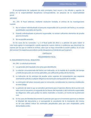277
CÓDIGO PROCESAL PENAL
El incumplimiento de cualquiera de estos principios, hará incurrir a los oficiales y agentes de
policía en la responsabilidad disciplinaria correspondiente, sin perjuicio de la responsabilidad
penal.
ARCHIVO
Art. 293.- El fiscal ordenará, mediante resolución fundada, el archivo de las investigaciones
cuando:
1) No se hubiere individualizado al presunto responsable de la comisión del hecho o no existan
posibilidades razonables de hacerlo.
2) Estando individualizado el presunto responsable, no existan suficientes elementos de prueba
para incriminarlo.
3) No sea posible proceder.
En los casos de los numerales 1 y 2 el fiscal podrá de oficio o a petición de parte reabrir el
caso hasta agotar la investigación cuando aparezcan nuevos indicios o evidencias que desvirtúen las
razones por las que se ordenó el archivo, salvo que se haya convertido la acción pública. En el caso
del numeral 3 la reapertura procederá cuando desaparezca el obstáculo que lo generó.
CAPÍTULO III
REQUERIMIENTO FISCAL
EL REQUERIMIENTO FISCAL. REQUISITOS
Art. 294.- La solicitud contendrá:
1) Las generales del imputado o las señas para identificarlo.
2) La relación circunstanciada del hecho con indicación, en la medida de lo posible, del tiempo
y medio de ejecución, las normas aplicables, y la calificación jurídica de los hechos.
3) La indicación de los anticipos de prueba, actos urgentes de comprobación que requieran
autorización judicial y cualquier diligencia necesaria para averiguación de la verdad.
4) La estimación del plazo necesario para la instrucción, considerando los máximos establecidos
en este Código.
5) La petición de todo lo que se considere pertinente para el ejercicio efectivo de la acción civil,
tales como el secuestro, el resguardo de los bienes del imputado o del civilmente responsable,
las diligencias útiles para probar los daños materiales o morales y el monto de la pretensión
civil.
6) En los casos de falsedad documental, la petición para que en el momento oportuno se declare
la falsedad del documento y si corresponde la cancelación de la inscripción del mismo;
en tal caso deberá indicar los eventuales perjudicados para que sean emplazados como
demandados civiles.
 