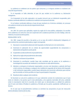 279
CÓDIGO PROCESAL PENAL
La audiencia se celebrará con las partes que concurran, y si ninguna asistiere se resolverá con
vista del requerimiento.
Si el imputado se halla detenido, el juez de paz recibirá en la audiencia su declaración
indagatoria.
Si el imputado no ha sido capturado o no puede concurrir por un obstáculo insuperable, pero
hubiere nombrado defensor, la audiencia se realizará con la presencia de éste.
Si no hubiere nombrado defensor, el juez de paz resolverá en el término señalado, sin convocar
a la audiencia inicial con la sola vista de requerimiento fiscal.
AUDIENCIA
Art. 299.- En cuanto sean aplicables, regirán las reglas de la vista pública, adaptadas a la sencillez
de la audiencia; así como los casos de suspensión de la audiencia previstos en este Código, salvo los
relativos a la ausencia de las partes.
RESOLUCIÓN Y ACTA
Art. 300.- Luego de escuchar a las partes y, en su caso, de recibir la declaración indagatoria, el
juez resolverá las cuestiones planteadas y, según corresponda:
1) Decretará o mantendrá la detención del imputado o la libertad con o sin restricciones.
2) Autorizará la aplicación de un criterio de oportunidad suspendiendo las actuaciones o
declarando extinguida la acción penal.
3) Suspenderá condicionalmente el procedimiento.
4) Aplicará las reglas del procedimiento abreviado.
5) Admitirá o rechazará al querellante.
6) Autorizará la conciliación cuando haya sido acordada por las partes en la audiencia u
homologará los acuerdos de mediación o conciliación en sede administrativa.
7) Admitirá o rechazará al civilmente responsable o al actor civil, decretará, a petición del fiscal
o de la víctima, el embargo o cualquier otra medida de resguardo de los bienes del imputado
o del civilmente responsable, cuando hayan elementos de convicción suficientes para estimar
que ha existido un hecho punible en el que ha participado el imputado.
8) Resolverá sobre cualquier otro incidente.
Se levantará un acta de la audiencia en la que solamente consten las resoluciones que el juez
tome en relación a los puntos que le sean planteados, y los aspectos esenciales del acto, cuidando
evitar la trascripción total de lo ocurrido, de modo que se desnaturalice su calidad de audiencia
oral. El acta será leída al finalizar la audiencia y firmada por las partes, quedando notificada por su
lectura.
En el caso que el procedimiento continúe se remitirán las actuaciones al juez de instrucción
dentro del plazo máximo de tres días.
 