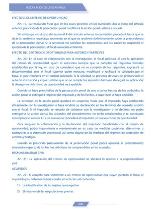 RECOPILACIÓN DE LEYES PENALES
208
EFECTOS DEL CRITERIO DE OPORTUNIDAD
Art. 19.- La resolución fiscal que en los casos previstos en los numerales dos al cinco del artículo
anterior, prescinda de la persecución penal modificará la acción penal pública a privada.
Sin embargo, en el caso del numeral 4 del artículo anterior, la conversión procederá hasta que se
dicte la sentencia respectiva, momento en el que se resolverá definitivamente sobre la prescindencia
de la persecución penal. Si la sentencia no satisface las expectativas por las cuales se suspendió el
ejercicio de la persecución, el fiscal reanudará el trámite.
EFECTO DEL CRITERIO DE OPORTUNIDAD PARA AUTORES Y PARTÍCIPES
Art. 20.- En el caso de colaboración con la investigación, el fiscal solicitará al juez la aplicación
del criterio de oportunidad, quien lo autorizará siempre que se cumplan los requisitos formales
establecidos por la ley, en caso de considerar que no se cumplen dichos requisitos, expresará su
disconformidad ante el fiscal superior quien revocará, modificará o ratificará lo solicitado por el
fiscal, el juez resolverá en el sentido solicitado. Si la solicitud se presenta después de pronunciado el
auto de instrucción y el juez estime que no se cumple los requisitos formales denegará su aplicación;
la denegativa del criterio de oportunidad será apelable.
Cuando se haya prescindido de la persecución penal de uno o varios hechos de los atribuidos, la
acción penal se extinguirá respecto del imputado y de los hechos, a cuyo favor se haya decidido.
La extinción de la acción penal quedará en suspenso, hasta que el imputado haya colaborado
eficazmente con la investigación o haya rendido su declaración en los términos del acuerdo suscrito
con el fiscal. Si el imputado se retracta de colaborar con la investigación o de declarar, no podrá
extinguirse la acción penal, los acuerdos del procedimiento no serán considerados y se continuará
con el proceso común. En este caso no se concederá al imputado un nuevo criterio de oportunidad.
Para asegurar la colaboración y la declaración del imputado beneficiado con el criterio de
oportunidad, podrá imponérsele o mantenérsele en su caso, las medidas cautelares alternativas o
sustitutivas a la detención provisional, así como alguna de las medidas del régimen de protección de
víctimas y testigos.
Cuando se prescinda parcialmente de la persecución penal podrá aplicarse el procedimiento
abreviado respecto de los hechos delictivos no comprendidos en los acuerdos.
RESPONSABILIDAD CIVIL
Art. 21.- La aplicación del criterio de oportunidad no afectará lo relativo a la responsabilidad
civil.
ACUERDOS
Art. 22.- El acuerdo para someterse a un criterio de oportunidad que hayan pactado el fiscal, el
imputado y su defensor deberá constar en acta, la cual contendrá:
1) La identificación de los sujetos que negocian.
2) El resumen de las negociaciones previas.
 