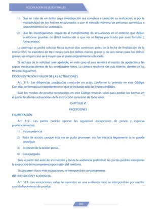 RECOPILACIÓN DE LEYES PENALES
282
1) Que se trate de un delito cuya investigación sea compleja a causa de su realización, o por la
multiplicidad de los hechos relacionados o por el elevado número de personas sometidas a
procedimiento o de víctimas; o,
2) Que las investigaciones requieran el cumplimiento de actuaciones en el exterior, que deban
practicarse pruebas de difícil realización o que no se hayan practicado por caso fortuito o
fuerza mayor.
La prórroga se podrá solicitar hasta quince días continuos antes de la fecha de finalización de la
instrucción; no excederá de tres meses para los delitos menos graves y de seis meses para los delitos
graves; en ningún caso será mayor que el plazo originalmente solicitado.
El rechazo de la solicitud será apelable, en este caso el juez remitirá el escrito de apelación y las
copias necesarias dentro de las veinticuatro horas. La cámara resolverá sin más trámite, dentro de los
tres días siguientes.
DOCUMENTACIÓN Y VALOR DE LAS ACTUACIONES
Art. 311.- Las diligencias practicadas constarán en actas, conforme lo previsto en este Código.
Con ellas se formará un expediente en el que se incluirán sólo las imprescindibles.
Sólo los medios de prueba reconocidos en este Código tendrán valor para probar los hechos en
el juicio; las demás actuaciones de la instrucción carecerán de todo valor.
CAPÍTULO VI
EXCEPCIONES
ENUMERACIÓN
Art. 312.- Las partes podrán oponer las siguientes excepciones de previo y especial
pronunciamiento:
1) Incompetencia.
2) Falta de acción, porque ésta no se pudo promover, no fue iniciada legalmente o no puede
proseguir.
3) Extinción de la acción penal.
4) Cosa juzgada.
Sólo a partir del auto de instrucción y hasta la audiencia preliminar las partes podrán interponer
la excepción de incompetencia por razón del territorio.
Si concurren dos o más excepciones, se interpondrán conjuntamente.
INTERPOSICIÓN Y AUDIENCIA
Art. 313.- Las excepciones, salvo las opuestas en una audiencia oral, se interpondrán por escrito,
con el ofrecimiento de prueba.
 