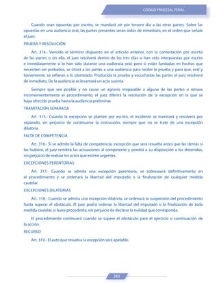 283
CÓDIGO PROCESAL PENAL
Cuando sean opuestas por escrito, se mandará oír por tercero día a las otras partes. Sobre las
opuestas en una audiencia oral, las partes presentes serán oídas de inmediato, en el orden que señale
el juez.
PRUEBA Y RESOLUCIÓN
Art. 314.- Vencido el término dispuesto en el artículo anterior, con la contestación por escrito
de las partes o sin ella, el juez resolverá dentro de los tres días si han sido interpuestas por escrito
e inmediatamente si lo han sido durante una audiencia oral; pero si están fundadas en hechos que
necesiten ser probados, se citará a las partes a una audiencia para recibir la prueba y para que, oral y
brevemente, se refieran a lo planteado. Producida la prueba y escuchadas las partes el juez resolverá
de inmediato. De la audiencia se levantará un acta sucinta.
Siempre que sea posible y no cause un agravio irreparable a alguna de las partes o retrase
inconvenientemente el procedimiento, el juez diferirá la resolución de la excepción en la que se
haya ofrecido prueba hasta la audiencia preliminar.
TRAMITACIÓN SEPARADA
Art. 315.- Cuando la excepción se plantee por escrito, el incidente se tramitará y resolverá por
separado, sin perjuicio de continuarse la instrucción, siempre que no se trate de una excepción
dilatoria.
FALTA DE COMPETENCIA
Art. 316.- Si se admite la falta de competencia, excepción que será resuelta antes que las demás si
las hubiere, el juez remitirá las actuaciones al competente y pondrá a su disposición a los detenidos,
sin perjuicio de realizar los actos que estime urgentes.
EXCEPCIONES PERENTORIAS
Art. 317.- Cuando se admita una excepción perentoria, se sobreseerá definitivamente en
el procedimiento y se ordenará la libertad del imputado o la finalización de cualquier medida
cautelar.
EXCEPCIONES DILATORIAS
Art. 318.- Cuando se admita una excepción dilatoria, se ordenará la suspensión del procedimiento
hasta superar el obstáculo. El juez podrá ordenar la libertad del imputado o la finalización de toda
medida cautelar, si fuere procedente, sin perjuicio de declarar la nulidad que corresponda.
El procedimiento continuará cuando se supere el obstáculo para el ejercicio o continuación de
la acción.
RECURSO
Art. 319.- El auto que resuelva la excepción será apelable.
 