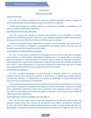 RECOPILACIÓN DE LEYES PENALES
284
CAPÍTULO VII
MEDIDAS CAUTELARES
PRINCIPIO GENERAL
Art. 320.- Las medidas cautelares serán impuestas mediante resolución fundada y durarán el
tiempo absolutamente imprescindible para cubrir la necesidad de su aplicación.
El auto que imponga una medida cautelar o la rechace será revocable o reformable, aun de
oficio, en cualquier estado del procedimiento.
CITACIÓN O DETENCIÓN DEL IMPUTADO
Art. 321.- Cuando sea necesaria la presencia del imputado, el juez dispondrá su citación,
presentación o detención mediante orden escrita, que contenga los datos personales del imputado u
otros que sirvan para identificarlo y la indicación del hecho que se le atribuye.
Cuando sea necesario allanar dependencias cerradas o recintos habitados para aprehender o
detener a un imputado, se solicitará la correspondiente autorización judicial, salvo los casos de
excepción expresamente establecidos en este Código.
CASO ESPECIAL DE DETENCIÓN PARA INQUIRIR
Art. 322.- Si en el primer momento de la investigación de un hecho en que hayan participado
varias personas, no fuere posible individualizar inmediatamente a los responsables y no pudiere
dejarse de proceder sin menoscabo para la instrucción, el juez cuando sea requerida su presencia,
podrá disponer que ninguno de los sospechosos se aleje del lugar del hecho y ordenar su detención
para inquirir si fuere indispensable, en cuyo caso la detención no podrá durar más que el tiempo
necesario para tomar las declaraciones y nunca más de setenta y dos horas.
DETENCIÓN EN FLAGRANCIA
Art. 323.- La policía aprehenderá a quien sorprenda en flagrante delito. En el mismo caso,
cualquier persona estará autorizada a practicar la aprehensión y a impedir que el delito produzca
consecuencias ulteriores e inmediatamente se entregará al aprehendido a la Policía Nacional Civil,
para el inicio de la investigación correspondiente.
Se considera que hay flagrancia cuando el autor del hecho punible es sorprendido en el momento
de intentarlo o cometerlo, o inmediatamente después de haberlo consumado o cuando se le persiga
por las autoridades o particulares o dentro de las veinticuatro horas siguientes al hecho o cuando en
este plazo sea sorprendido por la policía con objetos o elementos con los cuales se ha cometido el
delito o sean producto del mismo.
DETENCIÓN POR LA FISCALÍA GENERAL DE LA REPÚBLICA
Art. 324.- El fiscal podrá ordenar, antes del requerimiento, la detención administrativa del
imputado cuando estime que concurren los presupuestos que justifican la detención provisional.
En todo caso, el fiscal deberá presentar requerimiento en un plazo no mayor de diez días. Una vez
aprehendido el imputado, será puesto a disposición del juez dentro de las setenta y dos horas. En
 