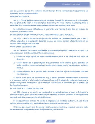 285
CÓDIGO PROCESAL PENAL
este caso, además de los otros indicados en este Código, deberá acompañarse al requerimiento las
diligencias que se hubieren realizado.
ORDEN DE RESTRICCIÓN
Art. 325.- El fiscal podrá emitir una orden de restricción de salida del país en contra de un imputado.
Una vez girada dicha orden, el fiscal en el plazo de setenta y dos horas, solicitará al juez competente la
ratificación de la misma, tal petición será resuelta en el término de cuarenta y ocho horas.
La restricción migratoria ratificada por el juez tendrá una vigencia de diez días, sin perjuicio de
su revisión en audiencia inicial.
DETENCIÓN POR ORDEN JUDICIAL O POR LA FISCALÍA GENERAL DE LA REPÚBLICA
Art. 326.- La Policía Nacional Civil ejecutará las órdenes de detención libradas por el juez o
el fiscal asignado a la investigación, bastando con que las mismas consten fehacientemente en los
archivos de las delegaciones policiales.
OTROS CASOS DE APREHENSIÓN
Art. 327.- Además de los casos establecidos en este Código la policía procederá a la captura de
una persona, aun sin orden judicial, en los casos siguientes:
1) Cuando se haya fugado de algún establecimiento penal o de cualquier otro lugar de
detención.
2) Cuando tuviere en su poder objetos de cuya tenencia pueda inferirse que ha cometido un
hecho punible o presentare huellas o señales que indiquen que ha participado en un hecho
delictivo.
3) Cuando respecto de la persona exista difusión o circular roja de instituciones policiales
internacionales.
La policía en los casos de los numerales 1) y 2) deberá presentar inmediatamente al detenido
a la autoridad judicial o a la fiscalía. En el caso del numeral 3) aplicará las reglas previstas para la
cooperación jurídica internacional. De la detención se dará aviso al Procurador para la Defensa de
los Derechos Humanos.
DETENCIÓN POR EL TÉRMINO DE INQUIRIR
Art. 328.- Cuando a un juez le sea consignada o presentada persona a quien se le impute la
comisión de delito, podrá ordenar su detención por el término de inquirir y remitirla al correspondiente
centro de reclusión con aviso escrito al jefe del mismo.
Si en requerimiento el fiscal no solicita la imposición de medidas cautelares, el juez deberá
ordenar la inmediata libertad y señalará la audiencia dentro del término de ley.
El término para inquirir será de setenta y dos horas como máximo, y empezará a correr a partir
de la hora en que el imputado quedare a disposición del juez de la causa.
 
