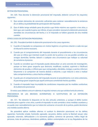 RECOPILACIÓN DE LEYES PENALES
286
DETENCIÓN PROVISIONAL
Art. 329.- Para decretar la detención provisional del imputado, deberán concurrir los requisitos
siguientes:
1) Que existan elementos de convicción suficientes para sostener razonablemente la existencia
de un delito y la probabilidad de participación del imputado.
2) Que el delito tenga señalado pena de prisión cuyo límite máximo sea superior a tres años, o
bien que, aún cuando la pena sea inferior, el juez considere necesaria la detención provisional,
atendidas las circunstancias del hecho, o si el imputado se hallare gozando de otra medida
cautelar.
OTROS CASOS DE DETENCIÓN PROVISIONAL
Art. 330.- Procederá también la detención provisional en los casos siguientes:
1) Cuando el imputado no comparezca sin motivo legítimo a la primera citación o cada vez que
el tribunal lo estime necesario.
2) Cuando por el comportamiento del imputado durante el procedimiento o las circunstancias
del caso se infiera que intentará evadir la acción de la justicia o no sea posible acreditar sus
arraigos domiciliar, familiar, laboral o cualquier otra circunstancia que indique su voluntad
de someterse al proceso.
3) Cuando se considere que el imputado pueda obstaculizar un acto concreto de investigación,
porque se tiene grave sospecha que destruirá, modificará, ocultará, suprimirá o falsificará
elementos de prueba, o influirá para que coimputados, ofendidos, testigos o peritos informen
falsamente o se comporten de manera desleal o reticente, o que inducirá a otros a realizar
tales comportamientos, u otros hechos análogos.
4) Cuando por el comportamiento del imputado durante el procedimiento o en otros anteriores,
el juez tenga grave sospecha que aquél continuará cometiendo hechos punibles.
5) Cuando el imputado haya incumplido las condiciones impuestas por las medidas sustitutivas
de la detención provisional.
En estos casos deberá concurrir además el requisito número uno que señala el artículo anterior.
PROCEDENCIA DE LAS MEDIDAS ALTERNATIVAS O SUSTITUTIVAS DE LA DETENCIÓN
PROVISIONAL
Art. 331.- No obstante lo dispuesto en los dos artículos anteriores, y aunque el delito tuviere
señalada pena superior a tres años, cuando el imputado no esté sometido a otras medidas cautelares y
se pueda creer razonablemente que no tratará de sustraerse a la acción de la justicia, podrá decretarse
una medida cautelar alterna.
No procederá aplicar medidas alternas ni sustituir la detención provisional, en los delitos
siguientes: homicidio simple, homicidio agravado, secuestro, delitos contra la libertad sexual, robo
agravado, extorsión, defraudación a la economía pública, comercio de personas, tráfico ilegal de
personas, trata de personas, desórdenes públicos, delitos contemplados en la Ley Reguladora de las
 