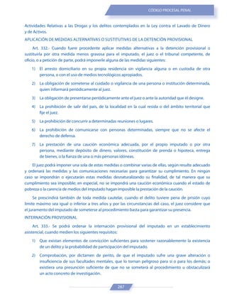 287
CÓDIGO PROCESAL PENAL
Actividades Relativas a las Drogas y los delitos contemplados en la Ley contra el Lavado de Dinero
y de Activos.
APLICACIÓN DE MEDIDAS ALTERNATIVAS O SUSTITUTIVAS DE LA DETENCIÓN PROVISIONAL
Art. 332.- Cuando fuere procedente aplicar medidas alternativas a la detención provisional o
sustituirla por otra medida menos gravosa para el imputado, el juez o el tribunal competente, de
oficio, o a petición de parte, podrá imponerle alguna de las medidas siguientes:
1) El arresto domiciliario en su propia residencia sin vigilancia alguna o en custodia de otra
persona, o con el uso de medios tecnológicos apropiados.
2) La obligación de someterse al cuidado o vigilancia de una persona o institución determinada,
quien informará periódicamente al juez.
3) La obligación de presentarse periódicamente ante el juez o ante la autoridad que él designe.
4) La prohibición de salir del país, de la localidad en la cual resida o del ámbito territorial que
fije el juez.
5) La prohibición de concurrir a determinadas reuniones o lugares.
6) La prohibición de comunicarse con personas determinadas, siempre que no se afecte el
derecho de defensa.
7) La prestación de una caución económica adecuada, por el propio imputado o por otra
persona, mediante depósito de dinero, valores, constitución de prenda o hipoteca, entrega
de bienes, o la fianza de una o más personas idóneas.
El juez podrá imponer una sola de estas medidas o combinar varias de ellas, según resulte adecuado
y ordenará las medidas y las comunicaciones necesarias para garantizar su cumplimiento. En ningún
caso se impondrán o ejecutarán estas medidas desnaturalizando su finalidad, de tal manera que su
cumplimiento sea imposible; en especial, no se impondrá una caución económica cuando el estado de
pobreza o la carencia de medios del imputado hagan imposible la prestación de la caución.
Se prescindirá también de toda medida cautelar, cuando el delito tuviere pena de prisión cuyo
límite máximo sea igual o inferior a tres años y por las circunstancias del caso, el juez considere que
el juramento del imputado de someterse al procedimiento basta para garantizar su presencia.
INTERNACIÓN PROVISIONAL
Art. 333.- Se podrá ordenar la internación provisional del imputado en un establecimiento
asistencial, cuando medien los siguientes requisitos:
1) Que existan elementos de convicción suficientes para sostener razonablemente la existencia
de un delito y la probabilidad de participación del imputado.
2) Comprobación, por dictamen de perito, de que el imputado sufre una grave alteración o
insuficiencia de sus facultades mentales, que lo tornan peligroso para sí o para los demás; o
existiera una presunción suficiente de que no se someterá al procedimiento u obstaculizará
un acto concreto de investigación.
 