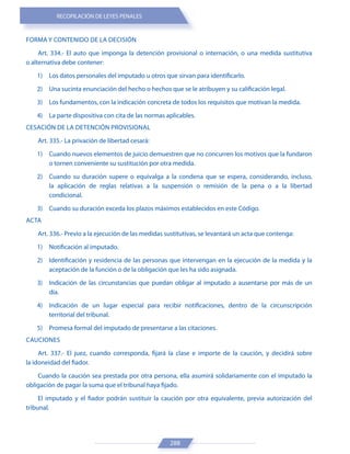 RECOPILACIÓN DE LEYES PENALES
288
FORMA Y CONTENIDO DE LA DECISIÓN
Art. 334.- El auto que imponga la detención provisional o internación, o una medida sustitutiva
o alternativa debe contener:
1) Los datos personales del imputado u otros que sirvan para identificarlo.
2) Una sucinta enunciación del hecho o hechos que se le atribuyen y su calificación legal.
3) Los fundamentos, con la indicación concreta de todos los requisitos que motivan la medida.
4) La parte dispositiva con cita de las normas aplicables.
CESACIÓN DE LA DETENCIÓN PROVISIONAL
Art. 335.- La privación de libertad cesará:
1) Cuando nuevos elementos de juicio demuestren que no concurren los motivos que la fundaron
o tornen conveniente su sustitución por otra medida.
2) Cuando su duración supere o equivalga a la condena que se espera, considerando, incluso,
la aplicación de reglas relativas a la suspensión o remisión de la pena o a la libertad
condicional.
3) Cuando su duración exceda los plazos máximos establecidos en este Código.
ACTA
Art. 336.- Previo a la ejecución de las medidas sustitutivas, se levantará un acta que contenga:
1) Notificación al imputado.
2) Identificación y residencia de las personas que intervengan en la ejecución de la medida y la
aceptación de la función o de la obligación que les ha sido asignada.
3) Indicación de las circunstancias que puedan obligar al imputado a ausentarse por más de un
día.
4) Indicación de un lugar especial para recibir notificaciones, dentro de la circunscripción
territorial del tribunal.
5) Promesa formal del imputado de presentarse a las citaciones.
CAUCIONES
Art. 337.- El juez, cuando corresponda, fijará la clase e importe de la caución, y decidirá sobre
la idoneidad del fiador.
Cuando la caución sea prestada por otra persona, ella asumirá solidariamente con el imputado la
obligación de pagar la suma que el tribunal haya fijado.
El imputado y el fiador podrán sustituir la caución por otra equivalente, previa autorización del
tribunal.
 