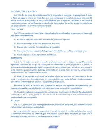 289
CÓDIGO PROCESAL PENAL
EJECUCIÓN DE LAS CAUCIONES
Art. 338.- En los casos de rebeldía o cuando el imputado se sustraiga a la ejecución de la pena,
se fijará un plazo no menor de cinco días para que comparezca o cumpla la condena impuesta. De
ello se notificará al imputado y al fiador, advirtiéndoles que, si aquél no comparece o no cumple la
condena impuesta o no justifica estar impedido por fuerza mayor, la caución se ejecutará al término
del plazo, conforme a lo previsto en el proceso civil.
CANCELACIÓN
Art. 339.- La caución será cancelada y devueltos los bienes afectados, siempre que no hayan sido
ejecutados con anterioridad:
1) Cuando el imputado sea puesto en detención provisional o prisión.
2) Cuando se revoque la decisión que impuso la caución.
3) Cuando por resolución firme se sobresea al imputado.
4) Cuando comience la ejecución de la pena privativa de libertad o ella no se deba ejecutar.
5) Con el pago de la multa impuesta en la sentencia.
TRATAMIENTO
Art. 340.- El detenido o el internado provisionalmente será alojado en establecimientos
especiales, diferentes de los que se utiliza para los condenados a pena de prisión o, al menos, en
lugares absolutamente separados de los dispuestos para estos últimos y será tratado en todo momento
como inocente, que se encuentra detenido o internado con el único fin de asegurar su comparecencia
al procedimiento o el cumplimiento de la pena.
La privación de libertad se cumplirá de manera tal que no adquiera las características de una
pena, ni provoque otras limitaciones que las imprescindibles para evitar la fuga o la obstaculización
y en estricta conformidad con las leyes y reglamentos penitenciarios.
El control del trato al detenido será competencia del juez de vigilancia correspondiente; pero
todo permiso, salida o traslado lo autorizará el juez ante quien se tramite el procedimiento.
Si el juez de vigilancia correspondiente, constata que la privación de libertad ha adquirido las
características de una pena anticipada, lo comunicará de inmediato al juez del procedimiento para
que resuelva lo que corresponda.
RECURSO
Art. 341.- La resolución que imponga la detención, internación provisional, una medida sustitutiva
o alternativa, o las deniegue, será apelable.
La interposición del recurso no suspenderá el cumplimiento de la medida apelada, salvo cuando
la detención provisional sea sustituida por otra medida a partir de la instrucción en cuyo caso el
imputado continuará detenido en tanto la cámara no resuelva.
 