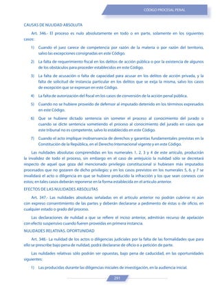 291
CÓDIGO PROCESAL PENAL
CAUSAS DE NULIDAD ABSOLUTA
Art. 346.- El proceso es nulo absolutamente en todo o en parte, solamente en los siguientes
casos:
1) Cuando el juez carece de competencia por razón de la materia o por razón del territorio,
salvo las excepciones consignadas en este Código.
2) La falta de requerimiento fiscal en los delitos de acción pública o por la existencia de algunos
de los obstáculos para proceder establecidos en este Código.
3) La falta de acusación o falta de capacidad para acusar en los delitos de acción privada, y la
falta de solicitud de instancia particular en los delitos que se exija la misma, salvo los casos
de excepción que se expresan en este Código.
4) La falta de autorización del fiscal en los casos de conversión de la acción penal pública.
5) Cuando no se hubiere proveído de defensor al imputado detenido en los términos expresados
en este Código.
6) Que se hubiere dictado sentencia sin someter el proceso al conocimiento del jurado o
cuando se dicte sentencia sometiendo el proceso al conocimiento del jurado en casos que
este tribunal no es competente, salvo lo establecido en este Código.
7) Cuando el acto implique inobservancia de derechos y garantías fundamentales previstas en la
Constitución de la República, en el Derecho Internacional vigente y en este Código.
Las nulidades absolutas comprendidas en los numerales 1, 2, 3 y 4 de este artículo, producirán
la invalidez de todo el proceso, sin embargo en el caso de antejuicio la nulidad sólo se decretará
respecto de aquel que goza del mencionado privilegio constitucional si hubiesen más imputados
procesados que no gozaren de dicho privilegio; y en los casos previstos en los numerales 5, 6, y 7 se
invalidará el acto o diligencia en que se hubiere producido la infracción y los que sean conexos con
estos; en tales casos deberán reponerse en la forma establecida en el artículo anterior.
EFECTOS DE LAS NULIDADES ABSOLUTAS
Art. 347.- Las nulidades absolutas señaladas en el artículo anterior no podrán cubrirse ni aún
con expreso consentimiento de las partes y deberán declararse a pedimento de éstas o de oficio, en
cualquier estado o grado del proceso.
Las declaraciones de nulidad a que se refiere el inciso anterior, admitirán recurso de apelación
con efecto suspensivo cuando fueren proveídas en primera instancia.
NULIDADES RELATIVAS. OPORTUNIDAD
Art. 348.- La nulidad de los actos o diligencias judiciales por la falta de las formalidades que para
ello se prescribe bajo pena de nulidad, podrá declararse de oficio o a petición de parte.
Las nulidades relativas sólo podrán ser opuestas, bajo pena de caducidad, en las oportunidades
siguientes:
1) Las producidas durante las diligencias iniciales de investigación, en la audiencia inicial.
 