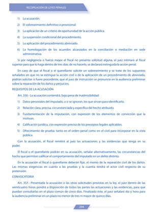 RECOPILACIÓN DE LEYES PENALES
294
1) La acusación.
2) El sobreseimiento definitivo o provisional.
3) La aplicación de un criterio de oportunidad de la acción pública.
4) La suspensión condicional del procedimiento.
5) La aplicación del procedimiento abreviado.
6) La homologación de los acuerdos alcanzados en la conciliación o mediación en sede
administrativa.
Si por negligencia o fuerza mayor el fiscal no presenta solicitud alguna, el juez intimará al fiscal
superior para que lo haga dentro de tres días; de no hacerlo, se declarará extinguida la acción penal.
En caso de que el fiscal o el querellante solicite un sobreseimiento y se trate de los supuestos
señalados en que no se extingue la acción civil o de la aplicación de un procedimiento de abreviado,
podrán solicitar si fuere procedente, que el juez de instrucción se pronuncie en la audiencia preliminar
sobre la reparación de los daños y perjuicios.
REQUISITOS DE LA ACUSACIÓN
Art. 356.- La acusación contendrá, bajo pena de inadmisibilidad:
1) Datos personales del imputado, o si se ignoran, los que sirvan para identificarlo.
2) Relación clara, precisa, circunstanciada y específica del hecho atribuido.
3) Fundamentación de la imputación, con expresión de los elementos de convicción que la
motivan.
4) Calificación jurídica, con expresión precisa de los preceptos legales aplicables.
5) Ofrecimiento de prueba, tanto en el orden penal como en el civil para incorporar en la vista
pública.
Con la acusación, el fiscal remitirá al juez las actuaciones y las evidencias que tenga en su
poder.
El fiscal o el querellante podrán en su acusación, señalar alternativamente, las circunstancias del
hecho que permitan calificar el comportamiento del imputado en un delito distinto.
En la acusación el fiscal o querellante deberán fijar, el monto de la reparación civil de los daños.
Las mismas exigencias en cuanto a las pruebas y la cuantía tendrá el actor civil respecto de su
pretensión.
CONVOCATORIA
Art. 357.- Presentada la acusación o las otras solicitudes previstas en la ley, el juez dentro de las
veinticuatro horas pondrá a disposición de todos las partes las actuaciones y las evidencias, para que
puedan consultarlas en el plazo común de cinco días. Finalizado éste, el juez señalará día y hora para
la audiencia preliminar en un plazo no menor de tres ni mayor de quince días.
 