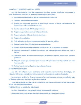 295
CÓDIGO PROCESAL PENAL
FACULTADES Y DEBERES DE LAS OTRAS PARTES
Art. 358.- Dentro de los cinco días previstos en el artículo anterior, el defensor o en su caso el
fiscal, el querellante o el actor civil por escrito podrán según corresponda:
1) Señalar los vicios formales o la falta de fundamento de la acusación.
2) Objetar la petición de sobreseimiento.
3) Plantear las excepciones previstas en este Código, cuando no hayan sido deducidas con
anterioridad o se funden en hechos nuevos.
4) Solicitar sobreseimiento definitivo o provisional.
5) Proponer suspensión condicional del procedimiento.
6) Requerir aplicación del procedimiento abreviado.
7) Proponer la conciliación.
8) Pedir aplicación de algún criterio de oportunidad de la acción pública.
9) Solicitar imposición o revocación de una medida cautelar.
10) Requerir algún anticipo de prueba a ese momento para ser incorporados en el juicio.
11) Proponer cualquier otro incidente que permita una mejor preparación del juicio o evite su
fracaso.
12) Ofrecer los medios de prueba necesarios para resolver las cuestiones propias de la audiencia
preliminar.
13) Ofrecer la prueba que pretendan producir en la vista pública cuando el querellante o el fiscal
hayan acusado.
14) Ratificar la pretensión civil y ofrecer la prueba conducente.
OFRECIMIENTO DE PRUEBA
Art. 359.- Para ofrecer prueba testimonial será necesario presentar la lista de testigos, con
indicación del nombre, profesión, domicilio, residencia o el lugar donde puede ser localizado.
Se presentarán también los documentos que no han sido ingresados antes, o se señalará el lugar
en donde se hallan, para que el juez o tribunal los requiera.
Toda clase de prueba será ofrecida con indicación de los hechos o circunstancias que se pretenden
probar, bajo pena de inadmisibilidad.
PREPARACIÓN DE LA AUDIENCIA PRELIMINAR
Art. 360.- El juez admitirá o rechazará la prueba ofrecida para la audiencia.
El secretario dispondrá la organización de la audiencia y la producción de la prueba.
 