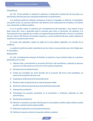 RECOPILACIÓN DE LEYES PENALES
296
DESARROLLO
Art. 361.- El día señalado se realizará la audiencia, se dispondrá la producción de la prueba y se
dará tiempo suficiente para que cada parte fundamente sus pretensiones.
A la audiencia preliminar deberán comparecer el fiscal, el imputado, su defensor, el querellante,
y las partes civiles. Las ausencias del fiscal o del defensor serán subsanadas de inmediato, en el último
caso, solicitando un defensor público.
Si no es posible realizar la audiencia por incomparecencia del imputado u otro motivo, el juez
fijará nuevo día y hora y dispondrá todo lo necesario para evitar su frustración. No obstante, si la
incomparecencia por segunda vez se debe a la negativa del procesado detenido a concurrir, constatado
ello por informe del Director del presidio respectivo, a juicio prudencial del juez, podrá realizarse la
audiencia sin la presencia del mismo.
En cuanto sean aplicables, regirán las reglas de la vista pública, adaptadas a la sencillez de la
audiencia.
La audiencia preliminar podrá suspenderse por las mismas causas previstas por este Código para
la vista pública.
RESOLUCIÓN
Art. 362.- Inmediatamente después de finalizar la audiencia, el juez resolverá todas las cuestiones
planteadas y, en su caso:
1) Admitirá total o parcialmente la acusación del fiscal o del querellante y ordenará la apertura
a juicio en el orden penal, así mismo en el civil cuando corresponda.
2) Decretará auto de sobreseimiento.
3) Tendrá por corregidos los vicios formales de la acusación del fiscal o del querellante, así
como los de la petición del actor civil.
4) Suspenderá condicionalmente el procedimiento.
5) Resolverá sobre la aplicación de un criterio de oportunidad.
6) Resolverá conforme lo previsto para el procedimiento abreviado.
7) Autorizará la conciliación.
8) Homologará los acuerdos alcanzados en la conciliación o mediación celebrada en sede
administrativa.
9) Resolverá las excepciones.
10) Admitirá o rechazará la prueba ofrecida para la vista pública, también podrá ordenar prueba
de oficio cuando lo estime imprescindible.
11) Ordenará la separación o la acumulación de juicios.
12) Ratificará, revocará, sustituirá o impondrá medidas cautelares.
 