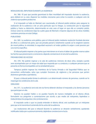 299
CÓDIGO PROCESAL PENAL
MOVILIDAD DEL IMPUTADO DURANTE LA AUDIENCIA
Art. 368.- El juez que presida garantizará la libre movilidad del imputado durante la audiencia,
pero deberá en su caso, disponer las medidas necesarias para evitar la evasión o cualquier acto de
violencia que pudiera producirse.
Si el imputado se halla en libertad, aun caucionada, el tribunal podrá ordenar, para asegurar la
realización de la audiencia o de un acto particular que lo integre, su conducción por la seguridad
pública y hasta su detención, determinando en este caso el lugar en que ella se cumplirá; podrá,
incluso variar las condiciones bajo las cuales goza de libertad o imponer algunas de las otras medidas
cautelares previstas en este Código.
PUBLICIDAD
Art. 369.- La audiencia será pública, pero el tribunal podrá mediante resolución fundada decretar
de oficio o a solicitud de parte, que sea privada parcial o totalmente cuando así lo exigieren razones
de moral pública, la intimidad, la seguridad nacional o el orden público lo exijan o esté previsto por
una norma específica.
El tribunal podrá imponer a las partes que intervienen en el acto el deber de guardar reserva sobre
los hechos que presenciaron o conocieron, dejando constancia en el acta de la audiencia.
PROHIBICIONES DE ACCESO
Art. 370.- No podrán ingresar a la sala de audiencias menores de doce años, excepto cuando
sean acompañados por un mayor de edad que responda por su conducta, o cualquier persona que se
presente en forma incompatible con la seriedad del juicio.
Tampoco podrán ingresar los miembros de la Fuerza Armada o de Seguridad Pública que se
encuentren uniformados, salvo que cumplan funciones de vigilancia y las personas que porten
distintivos gremiales o partidarios.
El juez o tribunal podrá limitar la admisión a un determinado número de personas, cuando así lo
impongan las condiciones de la sala.
ORALIDAD
Art. 371.- La audiencia será oral; de esa forma deberán declarar el imputado y las demás personas
que participan en ella.
Quienes no puedan hablar o no puedan hacerlo de manera inteligible en el idioma oficial,
formularán sus preguntas o contestaciones por escrito o por medio de intérpretes, leyéndose o
traduciéndose las preguntas o las contestaciones.
El imputado sordo o que no pueda entender el idioma oficial, será auxiliado por un intérprete
para que se le transmita el contenido de los actos de la audiencia.
Las resoluciones del juez o tribunal durante la audiencia se dictarán verbalmente, quedando
notificados todos por su pronunciamiento, dejándose constancia en el acta.
 