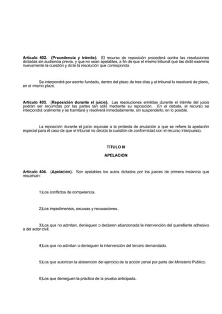 Artículo 402. (Procedencia y trámite). El recurso de reposición procederá contra las resoluciones
dictadas sin audiencia previa, y que no sean apelables, a fin de que el mismo tribunal que las dictó examine
nuevamente la cuestión y dicte la resolución que corresponda.
Se interpondrá por escrito fundado, dentro del plazo de tres días y el tribunal lo resolverá de plano,
en el mismo plazo.
Artículo 403. (Reposición durante el juicio). Las resoluciones emitidas durante el trámite del juicio
podrán ser recurridas por las partes tan sólo mediante su reposición. En el debate, el recurso se
interpondrá oralmente y se tramitará y resolverá inmediatamente, sin suspenderlo, en lo posible.
La reposición durante el juicio equivale a la protesta de anulación a que se refiere la apelación
especial para el caso de que el tribunal no decida la cuestión de conformidad con el recurso interpuesto.
TITULO III
APELACION
Artículo 404. (Apelación). Son apelables los autos dictados por los jueces de primera instancia que
resuelvan:
1)Los conflictos de competencia.
2)Los impedimentos, excusas y recusaciones.
3)Los que no admitan, denieguen o declaren abandonada la intervención del querellante adhesivo
o del actor civil.
4)Los que no admitan o denieguen la intervención del tercero demandado.
5)Los que autoricen la abstención del ejercicio de la acción penal por parte del Ministerio Público.
6)Los que denieguen la práctica de la prueba anticipada.
 
