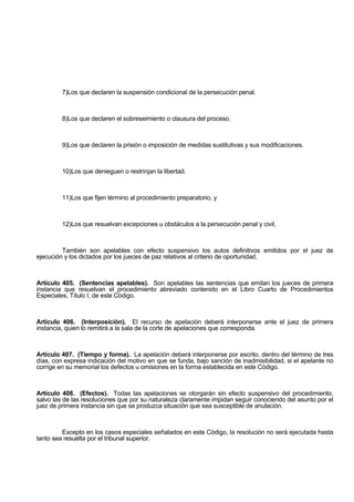 7)Los que declaren la suspensión condicional de la persecución penal.
8)Los que declaren el sobreseimiento o clausura del proceso.
9)Los que declaren la prisión o imposición de medidas sustitutivas y sus modificaciones.
10)Los que denieguen o restrinjan la libertad.
11)Los que fijen término al procedimiento preparatorio, y
12)Los que resuelvan excepciones u obstáculos a la persecución penal y civil.
También son apelables con efecto suspensivo los autos definitivos emitidos por el juez de
ejecución y los dictados por los jueces de paz relativos al criterio de oportunidad.
Artículo 405. (Sentencias apelables). Son apelables las sentencias que emitan los jueces de primera
instancia que resuelvan el procedimiento abreviado contenido en el Libro Cuarto de Procedimientos
Especiales, Título I, de este Código.
Artículo 406. (Interposición). El recurso de apelación deberá interponerse ante el juez de primera
instancia, quien lo remitirá a la sala de la corte de apelaciones que corresponda.
Artículo 407. (Tiempo y forma). La apelación deberá interponerse por escrito, dentro del término de tres
días, con expresa indicación del motivo en que se funda, bajo sanción de inadmisibilidad, si el apelante no
corrige en su memorial los defectos u omisiones en la forma establecida en este Código.
Artículo 408. (Efectos). Todas las apelaciones se otorgarán sin efecto suspensivo del procedimiento,
salvo las de las resoluciones que por su naturaleza claramente impidan seguir conociendo del asunto por el
juez de primera instancia sin que se produzca situación que sea susceptible de anulación.
Excepto en los casos especiales señalados en este Código, la resolución no será ejecutada hasta
tanto sea resuelta por el tribunal superior.
 