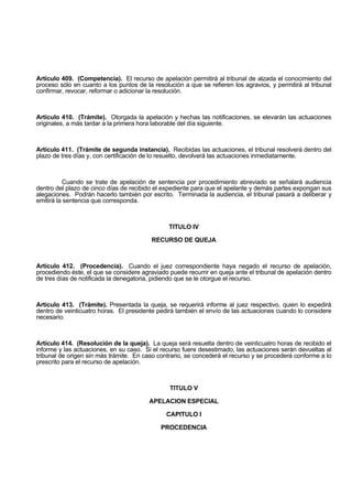 Artículo 409. (Competencia). El recurso de apelación permitirá al tribunal de alzada el conocimiento del
proceso sólo en cuanto a los puntos de la resolución a que se refieren los agravios, y permitirá al tribunal
confirmar, revocar, reformar o adicionar la resolución.
Artículo 410. (Trámite). Otorgada la apelación y hechas las notificaciones, se elevarán las actuaciones
originales, a más tardar a la primera hora laborable del día siguiente.
Artículo 411. (Trámite de segunda instancia). Recibidas las actuaciones, el tribunal resolverá dentro del
plazo de tres días y, con certificación de lo resuelto, devolverá las actuaciones inmediatamente.
Cuando se trate de apelación de sentencia por procedimiento abreviado se señalará audiencia
dentro del plazo de cinco días de recibido el expediente para que el apelante y demás partes expongan sus
alegaciones. Podrán hacerlo también por escrito. Terminada la audiencia, el tribunal pasará a deliberar y
emitirá la sentencia que corresponda.
TITULO IV
RECURSO DE QUEJA
Artículo 412. (Procedencia). Cuando el juez correspondiente haya negado el recurso de apelación,
procediendo éste, el que se considere agraviado puede recurrir en queja ante el tribunal de apelación dentro
de tres días de notificada la denegatoria, pidiendo que se le otorgue el recurso.
Artículo 413. (Trámite). Presentada la queja, se requerirá informe al juez respectivo, quien lo expedirá
dentro de veinticuatro horas. El presidente pedirá también el envío de las actuaciones cuando lo considere
necesario.
Artículo 414. (Resolución de la queja). La queja será resuelta dentro de veinticuatro horas de recibido el
informe y las actuaciones, en su caso. Si el recurso fuere desestimado, las actuaciones serán devueltas al
tribunal de origen sin más trámite. En caso contrario, se concederá el recurso y se procederá conforme a lo
prescrito para el recurso de apelación.
TITULO V
APELACION ESPECIAL
CAPITULO I
PROCEDENCIA
 