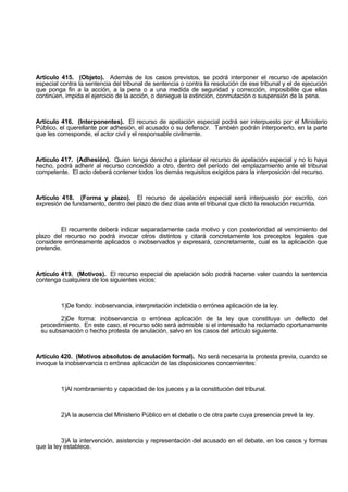 Artículo 415. (Objeto). Además de los casos previstos, se podrá interponer el recurso de apelación
especial contra la sentencia del tribunal de sentencia o contra la resolución de ese tribunal y el de ejecución
que ponga fin a la acción, a la pena o a una medida de seguridad y corrección, imposibilite que ellas
continúen, impida el ejercicio de la acción, o deniegue la extinción, conmutación o suspensión de la pena.
Artículo 416. (Interponentes). El recurso de apelación especial podrá ser interpuesto por el Ministerio
Público, el querellante por adhesión, el acusado o su defensor. También podrán interponerlo, en la parte
que les corresponde, el actor civil y el responsable civilmente.
Artículo 417. (Adhesión). Quien tenga derecho a plantear el recurso de apelación especial y no lo haya
hecho, podrá adherir al recurso concedido a otro, dentro del período del emplazamiento ante el tribunal
competente. El acto deberá contener todos los demás requisitos exigidos para la interposición del recurso.
Artículo 418. (Forma y plazo). El recurso de apelación especial será interpuesto por escrito, con
expresión de fundamento, dentro del plazo de diez días ante el tribunal que dictó la resolución recurrida.
El recurrente deberá indicar separadamente cada motivo y con posterioridad al vencimiento del
plazo del recurso no podrá invocar otros distintos y citará concretamente los preceptos legales que
considere erróneamente aplicados o inobservados y expresará, concretamente, cual es la aplicación que
pretende.
Artículo 419. (Motivos). El recurso especial de apelación sólo podrá hacerse valer cuando la sentencia
contenga cualquiera de los siguientes vicios:
1)De fondo: inobservancia, interpretación indebida o errónea aplicación de la ley.
2)De forma: inobservancia o errónea aplicación de la ley que constituya un defecto del
procedimiento. En este caso, el recurso sólo será admisible si el interesado ha reclamado oportunamente
su subsanación o hecho protesta de anulación, salvo en los casos del artículo siguiente.
Artículo 420. (Motivos absolutos de anulación formal). No será necesaria la protesta previa, cuando se
invoque la inobservancia o errónea aplicación de las disposiciones concernientes:
1)Al nombramiento y capacidad de los jueces y a la constitución del tribunal.
2)A la ausencia del Ministerio Público en el debate o de otra parte cuya presencia prevé la ley.
3)A la intervención, asistencia y representación del acusado en el debate, en los casos y formas
que la ley establece.
 