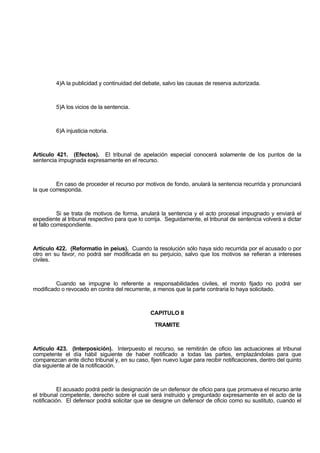 4)A la publicidad y continuidad del debate, salvo las causas de reserva autorizada.
5)A los vicios de la sentencia.
6)A injusticia notoria.
Artículo 421. (Efectos). El tribunal de apelación especial conocerá solamente de los puntos de la
sentencia impugnada expresamente en el recurso.
En caso de proceder el recurso por motivos de fondo, anulará la sentencia recurrida y pronunciará
la que corresponda.
Si se trata de motivos de forma, anulará la sentencia y el acto procesal impugnado y enviará el
expediente al tribunal respectivo para que lo corrija. Seguidamente, el tribunal de sentencia volverá a dictar
el fallo correspondiente.
Artículo 422. (Reformatio in peius). Cuando la resolución sólo haya sido recurrida por el acusado o por
otro en su favor, no podrá ser modificada en su perjuicio, salvo que los motivos se refieran a intereses
civiles.
Cuando se impugne lo referente a responsabilidades civiles, el monto fijado no podrá ser
modificado o revocado en contra del recurrente, a menos que la parte contraria lo haya solicitado.
CAPITULO II
TRAMITE
Artículo 423. (Interposición). Interpuesto el recurso, se remitirán de oficio las actuaciones al tribunal
competente el día hábil siguiente de haber notificado a todas las partes, emplazándolas para que
comparezcan ante dicho tribunal y, en su caso, fijen nuevo lugar para recibir notificaciones, dentro del quinto
día siguiente al de la notificación.
El acusado podrá pedir la designación de un defensor de oficio para que promueva el recurso ante
el tribunal competente, derecho sobre el cual será instruido y preguntado expresamente en el acto de la
notificación. El defensor podrá solicitar que se designe un defensor de oficio como su sustituto, cuando el
 