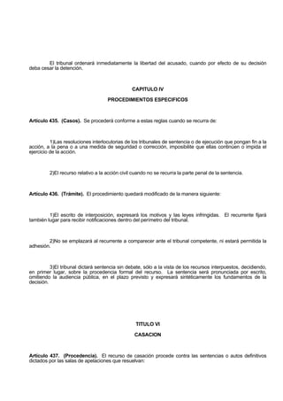 El tribunal ordenará inmediatamente la libertad del acusado, cuando por efecto de su decisión
deba cesar la detención.
CAPITULO IV
PROCEDIMIENTOS ESPECIFICOS
Artículo 435. (Casos). Se procederá conforme a estas reglas cuando se recurra de:
1)Las resoluciones interlocutorias de los tribunales de sentencia o de ejecución que pongan fin a la
acción, a la pena o a una medida de seguridad o corrección, imposibilite que ellas continúen o impida el
ejercicio de la acción.
2)El recurso relativo a la acción civil cuando no se recurra la parte penal de la sentencia.
Artículo 436. (Trámite). El procedimiento quedará modificado de la manera siguiente:
1)El escrito de interposición, expresará los motivos y las leyes infringidas. El recurrente fijará
también lugar para recibir notificaciones dentro del perímetro del tribunal.
2)No se emplazará al recurrente a comparecer ante el tribunal competente, ni estará permitida la
adhesión.
3)El tribunal dictará sentencia sin debate, sólo a la vista de los recursos interpuestos, decidiendo,
en primer lugar, sobre la procedencia formal del recurso. La sentencia será pronunciada por escrito,
omitiendo la audiencia pública, en el plazo previsto y expresará sintéticamente los fundamentos de la
decisión.
TITULO VI
CASACION
Artículo 437. (Procedencia). El recurso de casación procede contra las sentencias o autos definitivos
dictados por las salas de apelaciones que resuelvan:
 