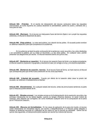 Artículo 444. (Trámite). Si el escrito de interposición del recurso contuviere todos los requisitos
mencionados, la Corte Suprema de Justicia declarará la admisibilidad, pedirá los autos y señalará día y
hora para la vista.
Artículo 445. (Rechazo). Si el recurso se interpusiere fuera del término fijado o sin cumplir los requisitos
anteriores, el tribunal lo desechará de plano.
Artículo 446. (Vista pública). La vista será pública, con citación de las partes. El acusado podrá nombrar
un defensor específico para que comparezca a la audiencia.
En la audiencia se leerá la parte conducente de la sentencia o auto recurrido y los votos disidentes
y se concederá la palabra, por su orden al recurrente, y a las otras partes. En cualquier caso, podrán
presentar sus alegaciones por escrito. El tribunal resolverá dentro de quince días.
Artículo 447. (Sentencia en casación). Si el recurso de casación fuere de fondo y se declara procedente,
el tribunal casará la resolución impugnada y resolverá el caso con arreglo a la ley y a la doctrina aplicables.
Artículo 448. (Sentencia de casación, reenvío). Si el recurso fuere de forma, se hará reenvío al tribunal
que corresponda para que emita nueva resolución sin los vicios apuntados.
Artículo 449. (Libertad del acusado). Cuando por efecto de la casación deba cesar la prisión del
acusado, se ordenará inmediatamente su libertad.
Artículo 450. (Desistimiento). En cualquier estado del recurso, antes de pronunciarse sentencia, la parte
que lo interpuso puede desistir de él.
Artículo 451. (Simples errores). Los simples errores en la fundamentación de la resolución recurrida y las
erróneas indicaciones de los textos legales, cuando no tengan influencia decisiva, no serán motivo de
casación, pero deberán ser corregidos, así como rectificado cualquier error en la computación de la pena
por el Tribunal de Casación.
Artículo 452. (Recurso sin formalidades). En los casos de aplicación de la pena de muerte, el recurso
podrá interponerse sin formalidad alguna, por escrito o telegráficamente y el tribunal queda obligado a
analizar la sentencia recurrida en cualquiera de los casos en que el recurso es admisible. Dentro de los
quince días siguientes, el interponente podrá explicar por escrito los motivos del recurso.
TITULO VI
 
