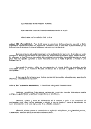 a)Al Procurador de los Derechos Humanos.
b)A una entidad o asociación jurídicamente establecida en el país.
c)Al cónyuge o a los parientes de la víctima.
Artículo 468. (Admisibilidad). Para decidir sobre la procedencia de la averiguación especial, la Corte
Suprema de Justicia convocará a una audiencia al Ministerio Público, a quien instó el procedimiento y a los
interesados en la averiguación que se hubieren presentado espontáneamente.
Quienes concurran a la audiencia comparecerán a ella con todos los medios de prueba que harán
valer para la decisión y harán saber las dificultades que les impidieron acompañar alguno de esos medios.
En este caso, la Corte Suprema de Justicia, si lo considera imprescindible, suspenderá la audiencia por el
plazo más breve posible y prestará el auxilio necesario para que el medio de prueba se realice en una
nueva audiencia.
Incorporada la prueba y oídos los comparecientes, el tribunal decidirá de inmediato, previa
deliberación privada y por resolución fundada, el rechazo de la solicitud o expedirá el mandato de
averiguación.
Si fuere así, la Corte Suprema de Justicia podrá emitir las medidas adecuadas para garantizar la
eficiencia y seriedad de la averiguación.
Artículo 469. (Contenido del mandato). El mandato de averiguación deberá contener:
1)Nombre y apellido del Procurador de los Derechos Humanos o de quien éste designe para la
averiguación, pudiendo ser un particular independiente de la institución.
2)Nombre, apellido y datos de identificación de la persona a quien se le encomienda la
averiguación; si se tratare de una asociación o entidad, el nombre, apellido y datos de identificación de
quien la representará en el caso, a propuesta de la entidad o asociación.
3)Nombre, apellido y datos de identificación de la persona desaparecida, a cuyo favor se procede,
y la expresión resumida del hecho que se considera cometido.
 