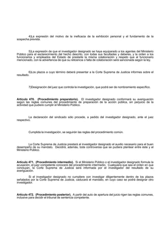 4)La expresión del motivo de la ineficacia de la exhibición personal y el fundamento de la
sospecha prevista.
5)La expresión de que el investigador designado se haya equiparado a los agentes del Ministerio
Público para el esclarecimiento del hecho descrito, con todas sus facultades y deberes, y la orden a los
funcionarios y empleados del Estado de prestarle la misma colaboración y respeto que al funcionario
mencionado, con la advertencia de que su reticencia o falta de colaboración será sancionada según la ley.
6)Los plazos a cuyo término deberá presentar a la Corte Suprema de Justicia informes sobre el
resultado.
7)Designación del juez que controla la investigación, que podrá ser de nombramiento específico.
Artículo 470. (Procedimiento preparatorio). El investigador designado conformará su averiguación
según las reglas comunes del procedimiento de preparación de la acción pública, sin perjuicio de la
actividad que pudiere cumplir el Ministerio Público.
La declaración del sindicado sólo procede, a pedido del investigador designado, ante el juez
respectivo.
Cumplida la investigación, se seguirán las reglas del procedimiento común.
La Corte Suprema de Justicia prestará al investigador designado el auxilio necesario para el buen
desempeño de su mandato. Decidirá, además, toda controversia que se pudiera plantear entre éste y el
Ministerio Público.
Artículo 471. (Procedimiento intermedio). Si el Ministerio Público o el investigador designado formula la
acusación, el juez competente conocerá del procedimiento intermedio. Cualquiera que sea el orden en que
concluyan, la Corte Suprema de Justicia será informada por el investigador del resultado de su
averiguación.
Si el investigador designado no cumpliere con investigar diligentemente dentro de los plazos
señalados por la Corte Suprema de Justicia, caducará el mandato, en cuyo caso se podrá designar otro
investigador.
Artículo 472. (Procedimiento posterior). A partir del auto de apertura del juicio rigen las reglas comunes,
inclusive para decidir el tribunal de sentencia competente.
 