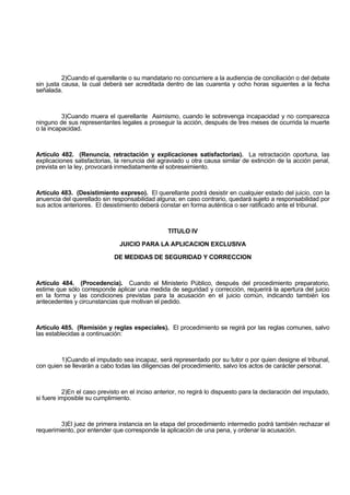 2)Cuando el querellante o su mandatario no concurriere a la audiencia de conciliación o del debate
sin justa causa, la cual deberá ser acreditada dentro de las cuarenta y ocho horas siguientes a la fecha
señalada.
3)Cuando muera el querellante Asimismo, cuando le sobrevenga incapacidad y no comparezca
ninguno de sus representantes legales a proseguir la acción, después de tres meses de ocurrida la muerte
o la incapacidad.
Artículo 482. (Renuncia, retractación y explicaciones satisfactorias). La retractación oportuna, las
explicaciones satisfactorias, la renuncia del agraviado u otra causa similar de extinción de la acción penal,
prevista en la ley, provocará inmediatamente el sobreseimiento.
Artículo 483. (Desistimiento expreso). El querellante podrá desistir en cualquier estado del juicio, con la
anuencia del querellado sin responsabilidad alguna; en caso contrario, quedará sujeto a responsabilidad por
sus actos anteriores. El desistimiento deberá constar en forma auténtica o ser ratificado ante el tribunal.
TITULO IV
JUICIO PARA LA APLICACION EXCLUSIVA
DE MEDIDAS DE SEGURIDAD Y CORRECCION
Artículo 484. (Procedencia). Cuando el Ministerio Público, después del procedimiento preparatorio,
estime que sólo corresponde aplicar una medida de seguridad y corrección, requerirá la apertura del juicio
en la forma y las condiciones previstas para la acusación en el juicio común, indicando también los
antecedentes y circunstancias que motivan el pedido.
Artículo 485. (Remisión y reglas especiales). El procedimiento se regirá por las reglas comunes, salvo
las establecidas a continuación:
1)Cuando el imputado sea incapaz, será representado por su tutor o por quien designe el tribunal,
con quien se llevarán a cabo todas las diligencias del procedimiento, salvo los actos de carácter personal.
2)En el caso previsto en el inciso anterior, no regirá lo dispuesto para la declaración del imputado,
si fuere imposible su cumplimiento.
3)El juez de primera instancia en la etapa del procedimiento intermedio podrá también rechazar el
requerimiento, por entender que corresponde la aplicación de una pena, y ordenar la acusación.
 