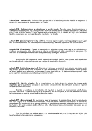 Artículo 511. (Absolución). Si el acusado es absuelto o no se le impone una medida de seguridad y
corrección, las costas serán soportadas por el Estado.
Artículo 512. (Sobreseimiento y extinción de la acción penal). Para los casos de sobreseimiento y
extinción de la acción penal rige, análogamente, el artículo anterior, salvo cuando la decisión se funde en la
extinción de la acción penal por causa sobreviniente a la persecución ya iniciada, en cuyo caso el tribunal
fijará los porcentajes que correspondan a los imputados y al Estado.
Artículo 513. (Clausura provisional y archivo). Cuando la persecución penal no pueda proseguir y, por
ello, se ordene el archivo o la clausura provisional cada parte y el Estado soportarán sus propias costas.
Artículo 514. (Querellante). Cuando el querellante por adhesión hubiere provocado el procedimiento por
medio de una acusación falsa o temeraria, el tribunal podrá imponerle total o parcialmente las costas. En
este caso le advertirá previamente sobre esta posibilidad y le otorgará audiencia.
El agraviado que denunció el hecho soportará sus propios gastos, salvo que los deba soportar el
condenado o aquél a quien se le impuso una medida de seguridad y corrección.
Artículo 515. (Incidentes y recursos). Cuando se interponga un incidente o un recurso, las costas serán
impuestas a quien lo interpuso si la decisión le fuere desfavorable; si triunfa, soportarán las costas quienes
se hayan opuesto a su pretensión, en la proporción que fije el tribunal. Si nadie se hubiere opuesto, cada
parte soportará las costas que produjo su propia intervención.
Artículo 516. (Acción privada). En el procedimiento por delito de acción privada, las costas serán
soportadas por el querellante en caso de absolución, sobreseimiento, desestimación o archivo, y por el
acusado en caso de condena.
Cuando se produzca la retractación del imputado o cuando dé explicaciones satisfactorias,
soportará las costas. En estos casos y en el de renuncia a la acción penal, el tribunal podrá decidir sobre
las costas según el acuerdo a que hayan arribado las partes.
Artículo 517. (Competencia). Es competente para la liquidación de costas el juez de primera instancia
que haya fungido en el procedimiento intermedio. Para este efecto, el tribunal de sentencia le remitirá las
actuaciones con certificación de lo resuelto, inclusive la sentencia de apelación especial y la de casación si
las hubiere. En caso necesario pedirá informes a los tribunales correspondientes sobre las costas que se
hubieren ocasionado.
Si el procedimiento no hubiese llegado a la fase intermedia, la liquidación la practicará el juez que
haya fungido en el procedimiento preparatorio.
 