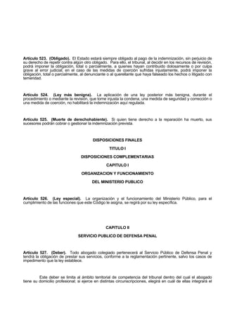 Artículo 523. (Obligado). El Estado estará siempre obligado al pago de la indemnización, sin perjuicio de
su derecho de repetir contra algún otro obligado. Para ello, el tribunal, al decidir en los recursos de revisión,
podrá imponer la obligación, total o parcialmente, a quienes hayan contribuido dolosamente o por culpa
grave al error judicial; en el caso de las medidas de coerción sufridas injustamente, podrá imponer la
obligación, total o parcialmente, al denunciante o al querellante que haya falseado los hechos o litigado con
temeridad.
Artículo 524. (Ley más benigna). La aplicación de una ley posterior más benigna, durante el
procedimiento o mediante la revisión, que torne injusta la condena, una medida de seguridad y corrección o
una medida de coerción, no habilitará la indemnización aquí regulada.
Artículo 525. (Muerte de derechohabiente). Si quien tiene derecho a la reparación ha muerto, sus
sucesores podrán cobrar o gestionar la indemnización prevista.
DISPOSICIONES FINALES
TITULO I
DISPOSICIONES COMPLEMENTARIAS
CAPITULO I
ORGANIZACION Y FUNCIONAMIENTO
DEL MINISTERIO PUBLICO
Artículo 526. (Ley especial). La organización y el funcionamiento del Ministerio Público, para el
cumplimiento de las funciones que este Código le asigna, se regirá por su ley específica.
CAPITULO II
SERVICIO PUBLICO DE DEFENSA PENAL
Artículo 527. (Deber). Todo abogado colegiado pertenecerá al Servicio Público de Defensa Penal y
tendrá la obligación de prestar sus servicios, conforme a la reglamentación pertinente, salvo los casos de
impedimento que la ley establece.
Este deber se limita al ámbito territorial de competencia del tribunal dentro del cual el abogado
tiene su domicilio profesional; si ejerce en distintas circunscripciones, elegirá en cuál de ellas integrará el
 