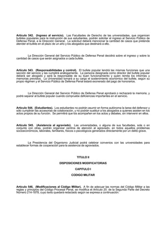 Artículo 542. (Ingreso al servicio). Las Facultades de Derecho de las universidades, que organicen
bufetes populares para la instrucción de sus estudiantes, podrán solicitar el ingreso al Servicio Público de
Defensa Penal, a la Dirección General. La solicitud deberá mencionar la cantidad de casos que pretende
atender el bufete en el plazo de un año y los abogados que destinará a ello.
La Dirección General del Servicio Público de Defensa Penal decidirá sobre el ingreso y sobre la
cantidad de casos que serán asignados a cada bufete.
Artículo 543. (Responsabilidades y control). El bufete popular tendrá las mismas funciones que una
sección del servicio y las cumplirá análogamente. La persona designada como director del bufete popular
deberá ser abogado y será la responsable de su buen funcionamiento y quien remita los informes y
memorias previstos. La Universidad tomará a su cargo el sostenimiento económico del bufete, según su
propio régimen y el Servicio Público de Defensa Penal estará exonerado del pago de honorarios.
La Dirección General del Servicio Público de Defensa Penal aprobará o rechazará la memoria, y
podrá separar al bufete popular cuando compruebe deficiencias importantes en el servicio.
Artículo 544. (Estudiantes). Los estudiantes no podrán asumir en forma autónoma la tarea del defensor y
sólo cumplirán las accesorias de colaboración, y no podrán sustituir a los abogados a quienes asisten en los
actos propios de su función. Se permitirá que los acompañen en los actos y debates, sin intervenir en ellos.
Artículo 545. (Asistencia al agraviado). Las universidades, o alguna de sus facultades, sola o en
conjunto con otras, podrán organizar centros de atención al agraviado, en todos aquellos problemas
socioeconómicos, laborales, familiares, físicos o psicológicos generados directamente por un delito grave.
La Presidencia del Organismo Judicial podrá celebrar convenios con las universidades para
establecer formas de cooperación para la asistencia de agraviados.
TITULO II
DISPOSICIONES MODIFICATORIAS
CAPITULO I
CODIGO MILITAR
Artículo 546. (Modificaciones al Código Militar). A fin de adecuar las normas del Código Militar a las
reglas y principios del Código Procesal Penal, se modifica el Artículo 20. de la Segunda Parte del Decreto
Número 214-1878, cuyo texto quedará redactado según se expresa a continuación:
 