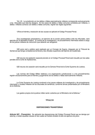 “Art. 20. La jurisdicción en los delitos o faltas esencialmente militares corresponde exclusivamente
a los tribunales que esta ley designa. En los casos de delitos o faltas comunes cometidos por militares, o
delitos militares conexos con delitos o faltas comunes, regirán las reglas siguientes:
1)Para el trámite y resolución de las causas se aplicará el Código Procesal Penal.
2)La investigación preparatoria y el ejercicio de la acción penal pública ante los tribunales, será
ejercida por el Ministerio Público. El control de la investigación y el procedimiento intermedio estará a cargo
de los jueces militares de instrucción que deberán ser abogados.
3)El juicio oral y público será realizado por un Consejo de Guerra, integrado por el Tribunal de
Sentencia que tenga competencia territorial y dos oficiales superiores del Ejército de Guatemala.
4)El recurso de apelación especial previsto en el Código Procesal Penal será resuelto por las salas
penales de la Corte de Apelaciones.
5)El recurso de casación será resuelto por la Cámara Penal de la Corte Suprema de Justicia.
Las normas del Código Militar relativas a la organización jurisdiccional o a los procedimientos
regirán exclusivamente para el trámite y juzgamiento de los delitos o faltas esencialmente militares.
La Corte Suprema de Justicia nombrará a los jueces militares de investigación y de procedimiento
intermedio y vocales militares de los tribunales de sentencia, conforme ternas presentadas por el Ministerio
de la Defensa.
Los gastos propios de la justicia militar serán cubiertos por el Ministerio de la Defensa.”
TITULO III
DISPOSICIONES TRANSITORIAS
Artículo 547. (Transición). Se aplicarán las disposiciones del Código Procesal Penal que se deroga por
esta ley, a todas aquellas causas en las cuales se hubiere dictado el auto de apertura de juicio.
 