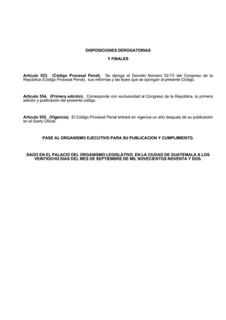 DISPOSICIONES DEROGATORIAS
Y FINALES
Artículo 553. (Código Procesal Penal). Se deroga el Decreto Número 52-73 del Congreso de la
República (Código Procesal Penal), sus reformas y las leyes que se opongan al presente Código.
Artículo 554. (Primera edición). Corresponde con exclusividad al Congreso de la República, la primera
edición y publicación del presente código.
Artículo 555. (Vigencia). El Código Procesal Penal entrará en vigencia un año después de su publicación
en el Diario Oficial.
PASE AL ORGANISMO EJECUTIVO PARA SU PUBLICACION Y CUMPLIMIENTO.
DADO EN EL PALACIO DEL ORGANISMO LEGISLATIVO, EN LA CIUDAD DE GUATEMALA A LOS
VEINTIOCHO DIAS DEL MES DE SEPTIEMBRE DE MIL NOVECIENTOS NOVENTA Y DOS.
 