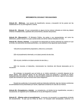 IMPEDIMENTOS, EXCUSAS Y RECUSACIONES
Artículo 62.- (Motivos). Las causas de impedimento, excusa y recusación de los jueces son las
establecidas en la Ley del Organismo Judicial.
Artículo 63.- (Excusa). El juez comprendido en alguno de los motivos indicados en dicha ley deberá
inhibirse inmediatamente y apartarse del conocimiento y decisión del proceso.
Artículo 64.- (Recusación.) El Ministerio Público, las partes o sus representantes, así como los
defensores, podrán recusar a un juez cuando exista uno de los motivos indicados en la ley.
Artículo 65.- (Forma y tiempo). La recusación de interpondrá por escrito indicando los motivos en que
se funda y los elementos de prueba pertinentes, y se resolverá en las siguientes oportunidades:
1)Durante el procedimiento preparatorio, antes de su conclusión.
2)En el procedimiento intermedio, en el plazo previsto de seis días.
3)En el juicio, también en el plazo previsto de seis días; y
4)En los recursos, al deducirlos, mencionando los miembros del tribunal alcanzados por la
recusación.
Sin embargo, la recusación que se funde en un motivo producido o conocido después de los
plazos fijados, será deducida dentro de las veinticuatro horas de producido o conocido el motivo,
explicando esta circunstancia. Además, en caso de ulterior integración del tribunal, regirá el mismo plazo,
a partir del momento en que se conozca esa nueva integración.
Durante las audiencias, la recusación podrá ser deducida oralmente, bajo las mismas condiciones
de admisibilidad de las presentadas por escrito, dejándose constancia en acta de sus motivos.
Artículo 66.- (Competencia y trámite). La competencia y el trámite de los impedimentos, excusas y
recusaciones, se regularán por lo establecido en la Ley del Organismo Judicial.
Artículo 67.- (Efectos sobre el procedimiento). La excusa y la recusación no suspenderán el trámite
del procedimiento. El juez que se inhiba de oficio o el recusado será reemplazado, conforme a la
 