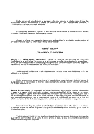 En los demás, el procedimiento se paralizará sólo con respecto al rebelde, reservándose las
actuaciones, efectos, instrumentos o piezas de convicción que fuere indispensable conservar, y
continuará para los otros imputados presentes.
La declaración de rebeldía implicará la revocación de la libertad que le hubiere sido concedida al
imputado y lo obligará al pago de las costas provocadas.
Cuando el rebelde compareciere o fuere puesto a disposición de la autoridad que lo requiera, el
proceso continuará según su estado, respecto de este procesado.
SECCION SEGUNDA
DECLARACION DEL SINDICADO
Artículo 81.- (Advertencias preliminares). Antes de comenzar las preguntas se comunicará
detalladamente al sindicado el hecho que se le atribuye, con todas las circunstancias de tiempo, lugar y
modo, en la medida conocida; su calificación jurídica provisional; un resumen de los elementos de prueba
existentes, y las disposiciones penales que se juzguen aplicables.
Se le advertirá también que puede abstenerse de declarar y que esa decisión no podrá ser
utilizada en su perjuicio.
En las declaraciones que preste durante el procedimiento preparatorio será instruido acerca de
que puede exigir la presencia de su defensor y consultar con él la actitud a asumir, antes de comenzar la
declaración sobre el hecho.
Artículo 82.- (Desarrollo). Se comenzará por invitar al sindicado a dar su nombre, apellido, sobrenombre
o apodo si lo tuviere, edad, estado civil, profesión u oficio, nacionalidad, fecha y lugar de nacimiento,
domicilio, principales lugares de residencia anterior y condiciones de vida, nombre del cónyuge e hijos y
de las personas con quienes vive, de las cuales depende o están bajo su guarda, a expresar si antes ha
sido perseguido penalmente y, en su caso, por qué causa, ante qué tribunal, qué sentencia se dictó y si
ella fue cumplida. En las declaraciones posteriores bastará que confirme los datos ya proporcionados.
Inmediatamente después, se dará oportunidad para que declare sobre el hecho que se le atribuye
y para que indique los medios de prueba cuya práctica considere oportuna; asimismo, podrá dictar su
propia declaración.
Tanto el Ministerio Público como el defensor tendrán facultad para dirigir al sindicado las preguntas
que estimen convenientes, con la venia de quien presida el acto. El juez o los miembros del tribunal
competente también podrán preguntar.
 
