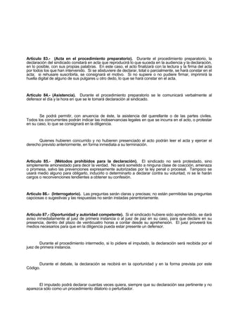 Artículo 83.- (Acta en el procedimiento preparatorio). Durante el procedimiento preparatorio, la
declaración del sindicado constará en acta que reproducirá lo que suceda en la audiencia y la declaración,
en lo posible, con sus propias palabras. En este caso, el acto finalizará con la lectura y la firma del acta
por todos los que han intervenido. Si se abstuviere de declarar, total o parcialmente, se hará constar en el
acta; si rehusare suscribirla, se consignará el motivo. Si no supiere o no pudiere firmar, imprimirá la
huella digital de alguno de sus pulgares u otro dedo, lo que se hará constar en el acta.
Artículo 84.- (Asistencia). Durante el procedimiento preparatorio se le comunicará verbalmente al
defensor el día y la hora en que se le tomará declaración al sindicado.
Se podrá permitir, con anuencia de éste, la asistencia del querellante o de las partes civiles.
Todos los concurrentes podrán indicar las inobservancias legales en que se incurra en el acto, o protestar
en su caso, lo que se consignará en la diligencia.
Quienes hubieren concurrido y no hubieren presenciado el acto podrán leer el acta y ejercer el
derecho previsto anteriormente, en forma inmediata a su terminación.
Artículo 85.- (Métodos prohibidos para la declaración). El sindicado no será protestado, sino
simplemente amonestado para decir la verdad. No será sometido a ninguna clase de coacción, amenaza
o promesa, salvo las prevenciones expresamente autorizadas por la ley penal o procesal. Tampoco se
usará medio alguno para obligarlo, inducirlo o determinarlo a declarar contra su voluntad, ni se le harán
cargos o reconvenciones tendientes a obtener su confesión.
Artículo 86.- (Interrogatorio). Las preguntas serán claras y precisas; no están permitidas las preguntas
capciosas o sugestivas y las respuestas no serán instadas perentoriamente.
Artículo 87.- (Oportunidad y autoridad competente). Si el sindicado hubiere sido aprehendido, se dará
aviso inmediatamente al juez de primera instancia o al juez de paz en su caso, para que declare en su
presencia, dentro del plazo de veinticuatro horas a contar desde su aprehensión. El juez proveerá los
medios necesarios para que en la diligencia pueda estar presente un defensor.
Durante el procedimiento intermedio, si lo pidiere el imputado, la declaración será recibida por el
juez de primera instancia.
Durante el debate, la declaración se recibirá en la oportunidad y en la forma prevista por este
Código.
El imputado podrá declarar cuantas veces quiera, siempre que su declaración sea pertinente y no
aparezca sólo como un procedimiento dilatorio o perturbador.
 