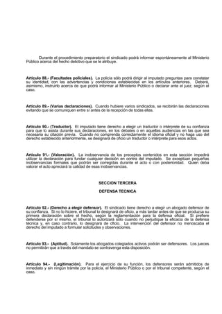 Durante el procedimiento preparatorio el sindicado podrá informar espontáneamente al Ministerio
Público acerca del hecho delictivo que se le atribuye.
Artículo 88.- (Facultades policiales). La policía sólo podrá dirigir al imputado preguntas para constatar
su identidad, con las advertencias y condiciones establecidas en los artículos anteriores. Deberá,
asimismo, instruirlo acerca de que podrá informar al Ministerio Público o declarar ante el juez, según el
caso.
Artículo 89.- (Varias declaraciones). Cuando hubiere varios sindicados, se recibirán las declaraciones
evitando que se comuniquen entre sí antes de la recepción de todas ellas.
Artículo 90.- (Traductor). El imputado tiene derecho a elegir un traductor o intérprete de su confianza
para que lo asista durante sus declaraciones, en los debates o en aquellas audiencias en las que sea
necesaria su citación previa. Cuando no comprenda correctamente el idioma oficial y no haga uso del
derecho establecido anteriormente, se designará de oficio un traductor o intérprete para esos actos.
Artículo 91.- (Valoración). La inobservancia de los preceptos contenidos en esta sección impedirá
utilizar la declaración para fundar cualquier decisión en contra del imputado. Se exceptúan pequeñas
inobservancias formales que podrán ser corregidas durante el acto o con posterioridad. Quien deba
valorar el acto apreciará la calidad de esas inobservancias.
SECCION TERCERA
DEFENSA TECNICA
Artículo 92.- (Derecho a elegir defensor). El sindicado tiene derecho a elegir un abogado defensor de
su confianza. Si no lo hiciere, el tribunal lo designará de oficio, a más tardar antes de que se produzca su
primera declaración sobre el hecho, según la reglamentación para la defensa oficial. Si prefiere
defenderse por sí mismo, el tribunal lo autorizará sólo cuando no perjudique la eficacia de la defensa
técnica y, en caso contrario, lo designará de oficio. La intervención del defensor no menoscaba el
derecho del imputado a formular solicitudes y observaciones.
Artículo 93.- (Aptitud). Solamente los abogados colegiados activos podrán ser defensores. Los jueces
no permitirán que a través del mandato se contravenga esta disposición.
Artículo 94.- (Legitimación). Para el ejercicio de su función, los defensores serán admitidos de
inmediato y sin ningún trámite por la policía, el Ministerio Público o por el tribunal competente, según el
caso.
 
