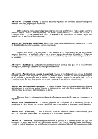 Artículo 95.- (Defensor común). La defensa de varios imputados en un mismo procedimiento por un
defensor común es, en principio, inadmisible.
El tribunal competente, según el período del procedimiento, o el Ministerio Público podrá permitir la
defensa común cuando, manifiestamente, no exista incompatibilidad. Cuando se advierta la
incompatibilidad, podrá ser corregida de oficio, proveyendo a los reemplazos necesarios, según está
previsto para el nombramiento de defensor.
Artículo 96.- (Número de defensores). El imputado no podrá ser defendido simultáneamente por más
de dos abogados durante los debates o en un mismo acto.
Cuando intervengan dos defensores o más la notificación practicada a uno de ellos bastará
respecto de ambos, y la sustitución del uno por el otro no alterará los trámites ni los plazos. Ambos, no
obstante, conservarán sus facultades autónomas, salvo cuando la ley expresamente imponga una división
de funciones.
Artículo 97.- (Sustitución). Cada defensor podrá designar un sustituto para que, con el consentimiento
del imputado, intervenga si el titular tuviere algún impedimento.
Artículo 98.- (Nombramiento en caso de urgencia). Cuando el imputado estuviere privado de libertad,
cualquier persona podrá asignarle, por escrito, un defensor ante la policía o las autoridades encargadas
de su custodia, o verbalmente ante el Ministerio Público o el juez, asignación que se le dará a conocer
inmediatamente. En caso de urgencia, comenzará a actuar provisionalmente este defensor.
Artículo 99.- (Nombramiento posterior). El imputado puede designar posteriormente otro defensor,
reemplazando al anterior que ya interviene en el procedimiento, pero este último no podrá abandonar la
defensa hasta que el nuevo defensor acepte su cargo.
El mismo derecho existe para reemplazar al defensor nombrado de oficio por uno propuesto por el
imputado.
Artículo 100.- (Independencia). El defensor atenderá las indicaciones de su defendido, pero en el
ejercicio de su cargo actuará bajo su responsabilidad, tratando de realizar la defensa por medios legales.
Artículo 101.- (Facultades). Tanto el imputado como su defensor pueden indistintamente pedir,
proponer o intervenir en el proceso, sin limitación, en la forma que la ley señala.
Artículo 102.- (Renuncia). El defensor podrá renunciar al ejercicio de la defensa técnica, en cuyo caso
el Ministerio Público o el tribunal competente fijará un plazo para que el imputado pueda reemplazarlo,
vencido el cual será sustituido por un defensor nombrado de oficio por el tribunal. El renunciante no podrá
 