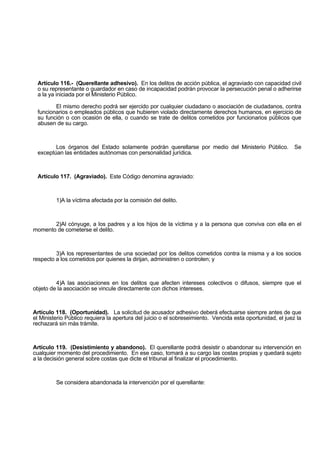 Artículo 116.- (Querellante adhesivo). En los delitos de acción pública, el agraviado con capacidad civil
o su representante o guardador en caso de incapacidad podrán provocar la persecución penal o adherirse
a la ya iniciada por el Ministerio Público.
El mismo derecho podrá ser ejercido por cualquier ciudadano o asociación de ciudadanos, contra
funcionarios o empleados públicos que hubieren violado directamente derechos humanos, en ejercicio de
su función o con ocasión de ella, o cuando se trate de delitos cometidos por funcionarios públicos que
abusen de su cargo.
Los órganos del Estado solamente podrán querellarse por medio del Ministerio Público. Se
exceptúan las entidades autónomas con personalidad jurídica.
Artículo 117. (Agraviado). Este Código denomina agraviado:
1)A la víctima afectada por la comisión del delito.
2)Al cónyuge, a los padres y a los hijos de la víctima y a la persona que conviva con ella en el
momento de cometerse el delito.
3)A los representantes de una sociedad por los delitos cometidos contra la misma y a los socios
respecto a los cometidos por quienes la dirijan, administren o controlen; y
4)A las asociaciones en los delitos que afecten intereses colectivos o difusos, siempre que el
objeto de la asociación se vincule directamente con dichos intereses.
Artículo 118. (Oportunidad). La solicitud de acusador adhesivo deberá efectuarse siempre antes de que
el Ministerio Público requiera la apertura del juicio o el sobreseimiento. Vencida esta oportunidad, el juez la
rechazará sin más trámite.
Artículo 119. (Desistimiento y abandono). El querellante podrá desistir o abandonar su intervención en
cualquier momento del procedimiento. En ese caso, tomará a su cargo las costas propias y quedará sujeto
a la decisión general sobre costas que dicte el tribunal al finalizar el procedimiento.
Se considera abandonada la intervención por el querellante:
 