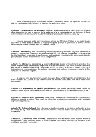 Nadie puede ser juzgado, condenado, penado o sometido a medida de seguridad y corrección,
sino por los tribunales designados por la ley antes del hecho de la causa.
Artículo 8.- (Independencia del Ministerio Público). El Ministerio Público, como institución, goza de
plena independencia para el ejercicio de la acción penal y la investigación de los delitos en la forma
determinada en este Código, salvo la subordinación jerárquica establecida en su propia ley.
Ninguna autoridad podrá dar instrucciones al jefe del Ministerio Público o sus subordinados
respecto a la forma de llevar adelante la investigación penal o limitar el ejercicio de la acción, salvo las
facultades que esta ley concede a los tribunales de justicia.
Artículo 9.- (Obediencia). Los funcionarios y empleados públicos guardarán a los jueces y tribunales el
respeto y consideración que por su alta jerarquía merecen. Las órdenes, resoluciones o mandatos que
los mismos dictaren en ejercicio de sus funciones serán acatadas inmediatamente. La infracción de estos
preceptos será punible de conformidad con el Código Penal.
Artículo 10.- (Censuras, coacciones y recomendaciones). Queda terminantemente prohibida toda
acción de particulares, funcionarios y empleados de cualquier categoría, que tienda a limitar o impedir el
ejercicio de la función jurisdiccional. Asimismo, ningún funcionario o empleado público podrá hacer
insinuaciones o recomendaciones de cualquier naturaleza, que pudieran impresionar o coartar la libre
conducta o el criterio del juzgador.
El juez que sufra alguna interferencia en el ejercicio de su función lo pondrá en conocimiento de la
Corte Suprema de Justicia, la que deberá tomar las medidas adecuadas para hacer cesar dicha
interferencia.
Artículo 11.- (Prevalencia del criterio jurisdiccional). Los sujetos procesales deben acatar las
resoluciones del tribunal y sólo podrán impugnarlas por los medios y en la forma establecidos por la ley.
Artículo 12.- (Obligatoriedad, gratuidad y publicidad). La función de los tribunales en los procesos es
obligatoria, gratuita y pública. Los casos de diligencias o actuaciones reservadas serán señalados
expresamente por la ley.
Artículo 13. (Indisponibilidad). Los tribunales no pueden renunciar al ejercicio de su función, sino en
los casos de ley. Los interesados no pueden recurrir a tribunal distinto del reputado legalmente
competente.
Artículo 14. (Tratamiento como inocente). El procesado debe ser tratado como inocente durante el
procedimiento, hasta tanto una sentencia firme lo declare responsable y le imponga una pena o una
medida de seguridad y corrección.
 