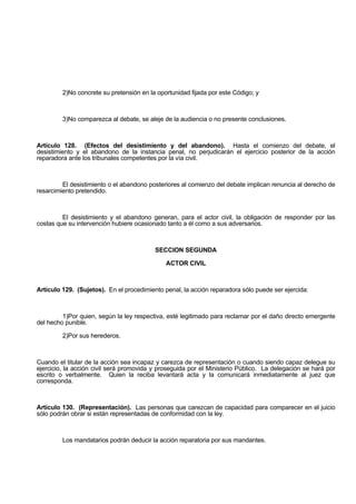 2)No concrete su pretensión en la oportunidad fijada por este Código; y
3)No comparezca al debate, se aleje de la audiencia o no presente conclusiones.
Artículo 128. (Efectos del desistimiento y del abandono). Hasta el comienzo del debate, el
desistimiento y el abandono de la instancia penal, no perjudicarán el ejercicio posterior de la acción
reparadora ante los tribunales competentes por la vía civil.
El desistimiento o el abandono posteriores al comienzo del debate implican renuncia al derecho de
resarcimiento pretendido.
El desistimiento y el abandono generan, para el actor civil, la obligación de responder por las
costas que su intervención hubiere ocasionado tanto a él como a sus adversarios.
SECCION SEGUNDA
ACTOR CIVIL
Artículo 129. (Sujetos). En el procedimiento penal, la acción reparadora sólo puede ser ejercida:
1)Por quien, según la ley respectiva, esté legitimado para reclamar por el daño directo emergente
del hecho punible.
2)Por sus herederos.
Cuando el titular de la acción sea incapaz y carezca de representación o cuando siendo capaz delegue su
ejercicio, la acción civil será promovida y proseguida por el Ministerio Público. La delegación se hará por
escrito o verbalmente. Quien la reciba levantará acta y la comunicará inmediatamente al juez que
corresponda.
Artículo 130. (Representación). Las personas que carezcan de capacidad para comparecer en el juicio
sólo podrán obrar si están representadas de conformidad con la ley.
Los mandatarios podrán deducir la acción reparatoria por sus mandantes.
 