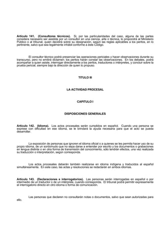 Artículo 141. (Consultores técnicos). Si, por las particularidades del caso, alguna de las partes
considera necesario ser asistida por un consultor en una ciencia, arte o técnica, lo propondrá al Ministerio
Público o al tribunal, quien decidirá sobre su designación, según las reglas aplicables a los peritos, en lo
pertinente, salvo que sea legalmente inhábil conforme a éste Código.
El consultor técnico podrá presenciar las operaciones periciales y hacer observaciones durante su
transcurso, pero no emitirá dictamen; los peritos harán constar las observaciones. En los debates, podrá
acompañar a quien asiste, interrogar directamente a los peritos, traductores o intérpretes, y concluir sobre la
prueba pericial, siempre bajo la dirección de quien lo propuso.
TITULO III
LA ACTIVIDAD PROCESAL
CAPITULO I
DISPOSICIONES GENERALES
Artículo 142. (Idioma). Los actos procesales serán cumplidos en español. Cuando una persona se
exprese con dificultad en ese idioma, se le brindará la ayuda necesaria para que el acto se pueda
desarrollar.
La exposición de personas que ignoren el idioma oficial o a quienes se les permita hacer uso de su
propio idioma, de un sordomudo que no sepa darse a entender por escrito y los documentos o grabaciones
en lengua distinta o en otra forma de transmisión del conocimiento, sólo tendrán efectos, una vez realizada
su traducción o interpretación, según corresponda.
Los actos procesales deberán también realizarse en idioma indígena y traducidos al español
simultáneamente. En este caso, las actas y resoluciones se redactarán en ambos idiomas.
Artículo 143. (Declaraciones e interrogatorios). Las personas serán interrogadas en español o por
intermedio de un traductor o de un intérprete, cuando corresponda. El tribunal podrá permitir expresamente
el interrogatorio directo en otro idioma o forma de comunicación.
Las personas que declaren no consultarán notas o documentos, salvo que sean autorizadas para
ello.
 