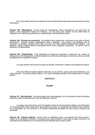 En el acta deberá constar el cumplimiento de las disposiciones especiales previstas para los casos
particulares.
Artículo 148. (Reemplazo). El acta podrá ser reemplazada, total o parcialmente, por otra forma de
registro, salvo disposición expresa en contrario. En ese caso quien preside el acto determinará el
resguardo conveniente para garantizar su inalterabilidad o individualización futura.
Artículo 149. (Formas de corrección). Es prohibido hacer raspaduras o borrones en las actas y demás
actuaciones. Tampoco podrán superponerse letras o palabras. Los errores o las palabras que se
desechen, se testarán, pasando sobre ellas una línea que debe dejarlas perfectamente legibles. Las
palabras o letras omitidas deberán intercalarse dentro de los renglones respectivos. Al final se hará la
aclaración correspondiente.
Artículo 150. (Expedientes). Todo expediente se llevará por duplicado, a efecto de que, cuando se
otorgue el recurso de apelación sin efecto suspensivo, el tribunal pueda seguir conociendo, y envíe a la sala
de apelaciones el expediente original.
La copia también servirá para los casos de pérdida, sustracción o deterioro del expediente original.
Para este efecto las partes deberán presentar, en sus escritos, copias para cada interesado y una
copia adicional. Las partes podrán obtener, a su costa, fotocopias simples de las actuaciones sin ningún
trámite.
CAPITULO II
PLAZOS
Artículo 151. (Vencimiento). Los plazos fijados son improrrogables y a su vencimiento caduca la facultad
respectiva, salvo lo dispuesto por la Ley del Organismo Judicial.
Los plazos que sólo tienen como fin regular la tarea de los funcionarios públicos que intervienen
en el procedimiento, serán observados rigurosamente por ellos; su inobservancia implicará mala conducta
en el desempeño de sus funciones, y la sanción disciplinaria procederá de oficio, previa audiencia del
interesado.
Artículo 152. (Fijación judicial). Cuando la ley no establezca plazo o la extensión del mismo quede a
criterio de la autoridad, el tribunal o funcionario que deba practicar el acto fijará el plazo conforme a la
naturaleza del procedimiento y a la importancia de la actividad que se deba cumplir.
 